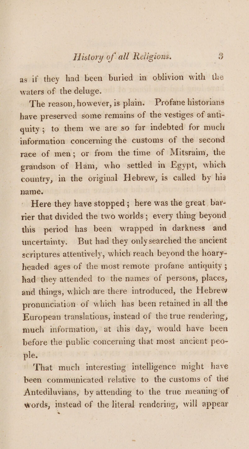 as if they had been buried in oblivion with the waters of the deluge. | The reason, however, is plam. Profane historians have preserved some remains of the vestiges of anti- quity ; to them we are so far indebted for much information concerning the customs of the second race of men; or from the time of Mitsraim, the grandson of Ham, who settled in Egypt, which country, in the original Hebrew, is called by his name. Here they have stopped ; here was the great bar- rier that divided the two worlds; every thing beyond this period has been wrapped i darkness and uncertainty. But had they only searched the ancient scriptures attentively, which reach beyond the hoary~- headed ages of the most remote profane antiquity ; had “they attended to the names of persons, places, and things, which are there introduced, the Hebrew pronunciation: of which has been retained in all the European translations, instead of the true rendering, much information, at this day, would have been before the public concerning that most ancient peo- ple. That much interesting intelligence might have been communicated relative to the customs of the Antediluvians, by attending to the true meaning of words, instead of the literal rendering, will appear 3