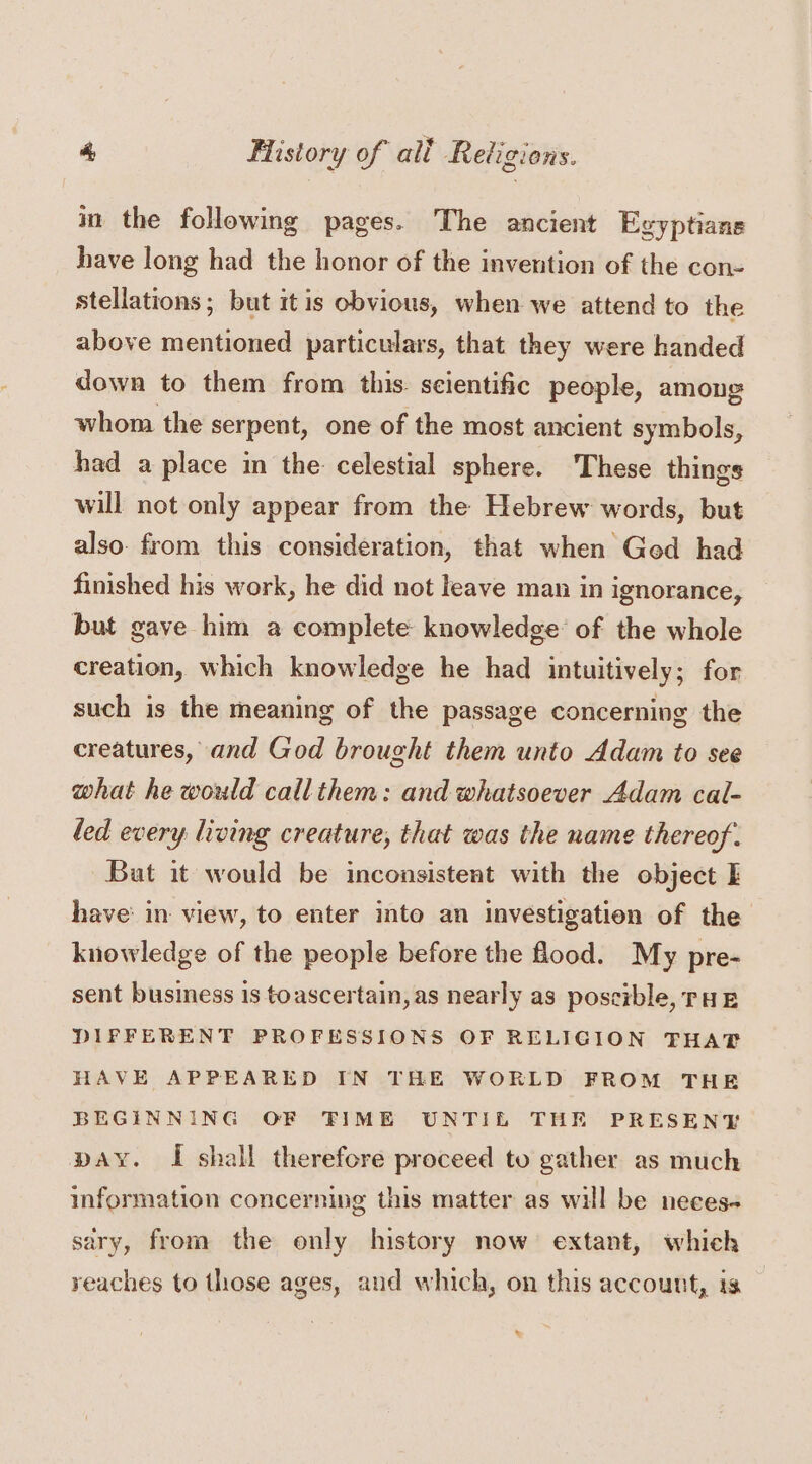 ° * + «4 in the following pages. The ancient Egyptians have long had the honor of the invention of the con- stellations; but itis obvious, when we attend to the above mentioned particulars, that they were handed down to them from this. scientific people, among whom the serpent, one of the most ancient symbols, had a place in the celestial sphere. These things will not only appear from the Hebrew words, but also. from this consideration, that when Ged had finished his work, he did not leave man in ignorance, but gave him a complete knowledge’ of the whole creation, which knowledge he had intuitively; for such is the meaning of the passage concerning the creatures, and God brought them unto Adam to see what he would call them: and whatsoever Adam cal- led every living creature, that was the name thereof. But it would be inconsistent with the object I have: in view, to enter into an investigation of the knowledge of the people before the flood. My pre- sent business is toascertain, as nearly as poscible, rH BE DIFFERENT PROFESSIONS OF RELIGION THAT HAVE APPEARED IN THE WORLD FROM THE BEGINNING OF TIME UNTIL THE PRESENY pay. I shall therefore proceed to gather as much information concerning this matter as will be neces- sary, from the only history now extant, which reaches to those ages, aud which, on this account, is .