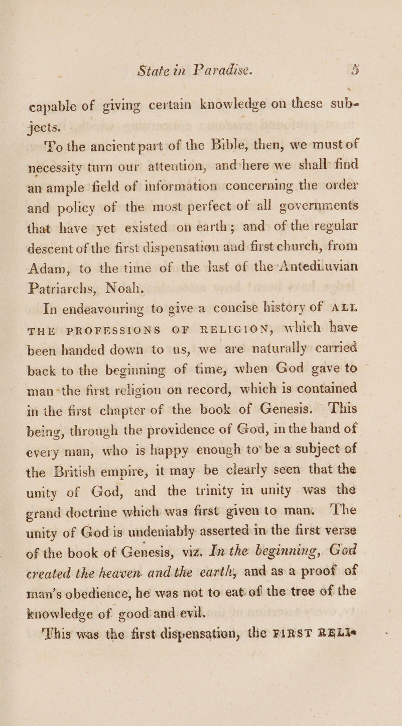 FW) capable of giving certain knowledge on these sub- jects. | To the ancient part of the Bible, then, we must of necessity turn our attention, and-here we shall find an ample field of information concerning the order and policy of the most perfect of all governments that have yet existed on earth; and of the regular descent of the first dispensation and first church, from Adam, to the time of the last of the Antediuvian Patriarchs, Noah. In endeavouring to give a concise history of ALL THE PROFESSIONS OF RELIGION, which have been handed down to us, we are naturally carried back to the beginning of time, when God gave to man-the first religion on record, which is contained in the first chapter of the book of Genesis. This being, through the providence of God, in the hand of every man, who is happy enough tobe a subject of the British empire, it may be clearly seen that the unity of God, and the trinity im unity was the grand doctrine which was first given to man, ‘The unity of God is undeniably asserted in the first verse of the book of Genesis, viz. In the beginning, God created the heaven andthe earth, and asa proof of man’s obedience, he was not to eat of the tree of the kuowledge of good’and evil. This was the first dispensation, the FIRST RELI«