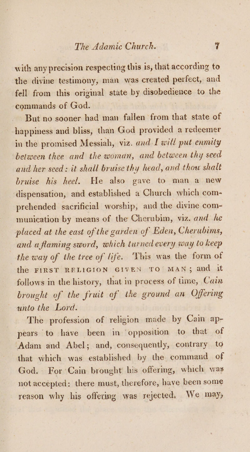 with any precision respecting this is, that according to the divine testimony, man was created perfect, and fell from this original state by disobedience to the commands of God. : But no sooner had man fallen from that state of happiness and bliss, than God provided a redeemer in the promised Messiah, viz. and I will put enmity between thee and the woman, and between thy seed and her seed: it shall bruise thy head, and thow shalt bruise his heel. He also gave to man a new dispensation, and established a Church which com- prehended sacrificial worship, and the divine com- munication by means of the Cherubim, viz. and he placed at the east of the garden of Eden, Cherubims, and a flaming sword, which turned every way to keep the way of the tree of life. his was the form of the FIRST RELIGION GIVEN TO’ MAN; and it follows in the history, that in process of time, Cain brought of the fruit of the ground an Offering unto the Lord. The profession of religion made by Cain ap- pears to have been in ‘opposition to that of Adam and Abel; and, consequently, contrary to that which was established by the command of God. For Cain brought’ his offermg, which was not accepted: there must, therefore, have been some reason why his offering was rejected, We may,