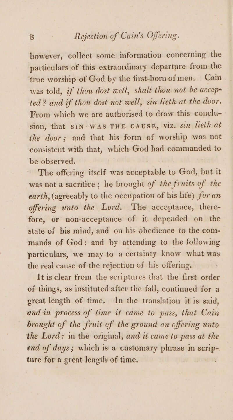 however, collect some information concerning the particulars of this extraordinary departure from the ‘true worship of God by the first-bornofmen. Cain was told, if thou dost well, shalt thow not be accep ted? and if thou dost not well, sin lieth at the door. From which we are authorised to draw this conclu- sion, that siN- WAS THE CAUSE, viz. sin lieth at the door; and that his form of worship was not consistent with that, which God had commanded to be observed. The offering itself was iets to God, but it was not a sacrifice ; he brought of the fructs of the earth, (agreeably to the occupation of his life) for an offering unto the Lord. ‘The acceptance, there- fore, or non-acceptance of it depeaded on the state of his mind, and on his obedience to the com- mands of God: and by attending to the following ‘particulars, we may to a certainty know what was the real cause of the rejection of his offering. It is clear from the scriptures that the first order of things, as instituted after the fall, continued for a great length of time. In the translation it is said, and in process of time it came to pass, that Cain brought of the fruit of the ground an offering unto the Lord: m the original, and 2t came to pass at the end of days ; which is' a customary phrase in i ture for a great length of time. |