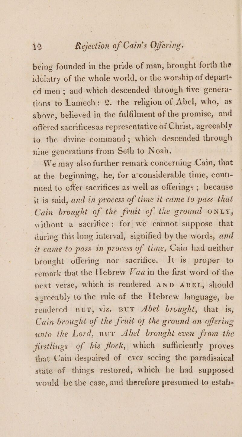 being founded in the pride of man, brought forth the idolatry of the whole world, or the worship of depart- ed men ; and which descended through five genera- tions to Lamech: 2. the religion of Abel, who, as above, believed in the fulfilment of the promise, and offered sacrificesas representative of Christ, agreeably to the divine command; which descended through nine generations from Seth to Noah. We may also further remark concerning Cain, that at the beginning, he, for a’considerable time, conti- nued to offer sacrifices as well as offerings ; because it is said, and in process of time it came to pass that Cain brought of the fruit of tke ground ONLY, without a sacrifice: for’ we cannot suppose that during this long mterval, signified by the words, and — at came to pass in process of time, Cain had neither brought offermg nor sacrifice. It is proper to remark that the Hebrew Vaw in the first word of the next verse, which is rendered AND ABEL, should agreeably to the rule of the Hebrew language, be rendered But, viz. BuT Abel brought, that is, Cain brought of the fruit of the ground an offering anto the Lord, put Abel brought even from the firstlings of his flock, which sufficiently proves that Cain despaired of ever seeing the paradisaical state of things restored, which he had supposed would be the case, and therefore presumed to estab-