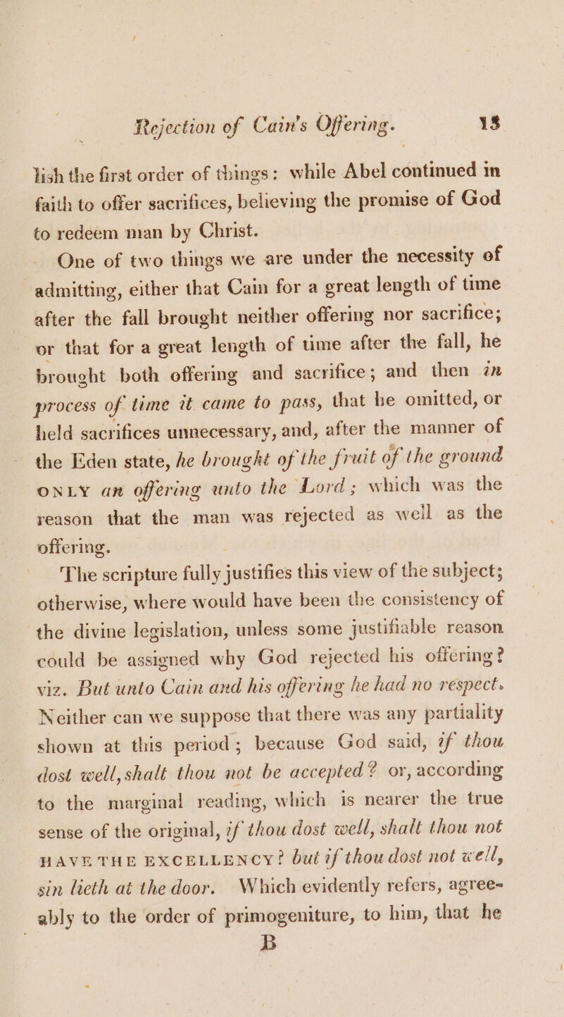 lish the firat order of things: while Abel continued in faith to offer sacrifices, believing the promise of God to redeem man by Christ. One of two things we are under the necessity of admitting, either that Cain for a great length of time after the fall brought neither offering nor sacrifice; or that for a great length of time after the fall, he brought both offering and sacrifice ; and then 7x process of time it came to pass, that be omitted, or held sacrifices unnecessary, and, after the manner of the Eden state, he brought of the fruit of the ground ONLY an offering unto the Lord; which was the reason that the man was rejected as well as the offering. : The scripture fully justifies this view of the subject; otherwise, where would have been the consistency of the divine legislation, unless some justifiable reason could be assigned why God rejected his offering? viz. But unto Cain and his offering he had no respect. Neither can we suppose that there was any partiality shown at this period; because God said, ¢f thou dost well, shalt thou not be accepted? or, according to the marginal reading, which is nearer the true sense of the original, if thou dost well, shalt thou not HAVE THE EXCELLENCY? but if thou dost not well, sin lcth at the door. Which evidently refers, agree- _ ably to the order of primogeniture, to him, that he B