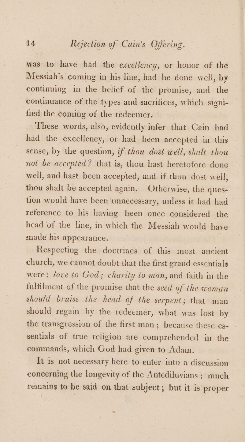was to have had the excellency, or honor of the Messiah’s coming in his line, had he done well, by continuing in the belief of the promise, and the continuance of the types and sacrifices, which signi- fied the coming of the redeemer. These words, also, evidently infer that Cain had had the excellency, or had been accepted in this sense, by the question, 7f thou dost well, shalt thou not be accepted? that is, thou hast heretofore done well, and hast been accepted, and if thou dost well, thou shalt be accepted again. Otherwise, the ques- tion would have been unnecessary, unless it had had reference to his having been once considered the head of the line, in which the Messiah would have made his appearance. Respecting the doctrines of this most ancient church, we cannot doubt that the first grand essentials were: love to God; charity to man, and faith in the fulfilment of the promise that the seed of the woman should bruise the head of the serpent; that man should regain by the redeemer, what was lost by the transgression of the first man; because these es- sentials of true religion are comprehended in the commands, which God had given to Adam. Tt is not necessary here to enter into a discussion concerning the longevity of the Antediluvians : much remains to be said on that subject; but it is proper