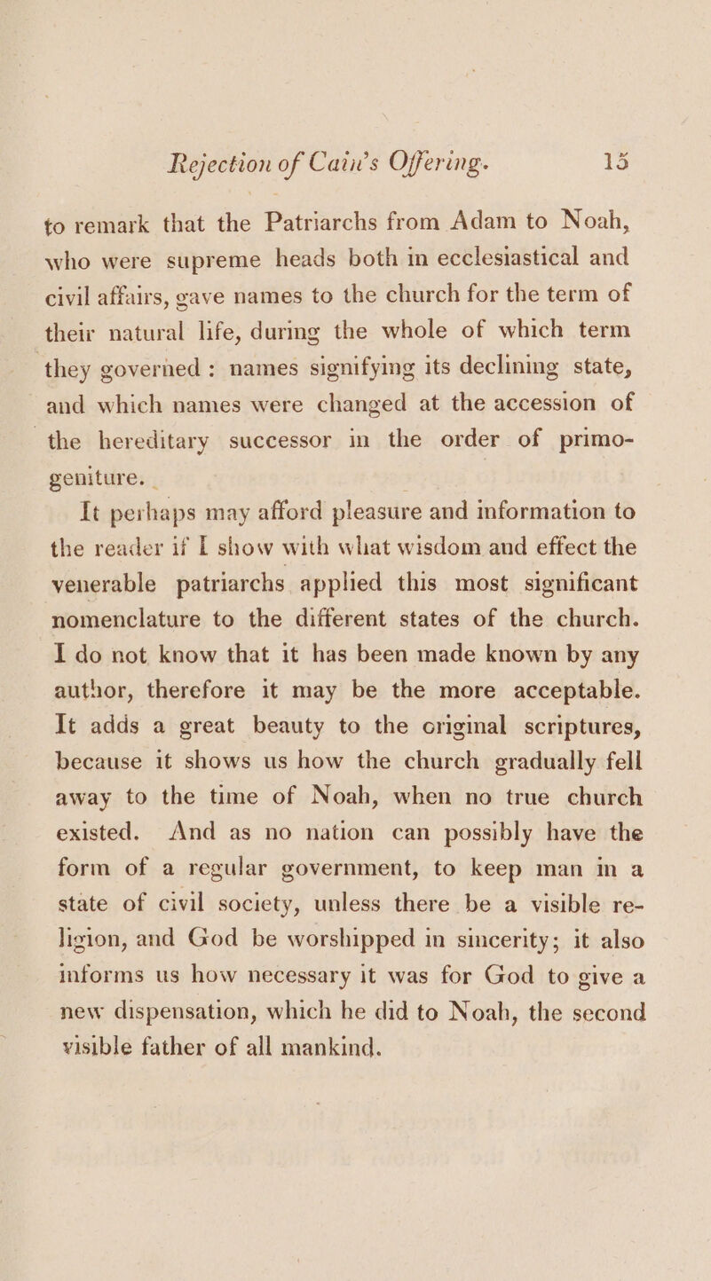 to remark that the Patriarchs from Adam to Noah, who were supreme heads both in ecclesiastical and civil affairs, gave names to the church for the term of their natural life, durmg the whole of which term ‘they governed : names signifying its declining state, and which names were changed at the accession of the hereditary successor in the order of primo- geniture. | It perhaps may afford pleasure and information to the reader if I show with what wisdom and effect the venerable patriarchs applied this most significant ‘nomenclature to the different states of the church. I do not know that it has been made known by any author, therefore it may be the more acceptable. It adds a great beauty to the original scriptures, because it shows us how the church gradually fell away to the time of Noah, when no true church existed. And as no nation can possibly have the form of a regular government, to keep man in a state of civil society, unless there be a visible re- Jigion, and God be worshipped in sincerity; it also informs us how necessary it was for God to give a new dispensation, which he did to Noah, the second visible father of all mankind.