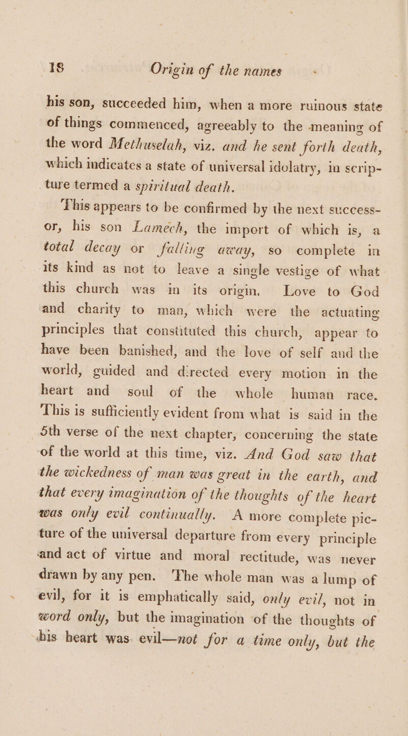 his son, succeeded him, when a more ruinous state of things commenced, agreeably to the meaning of the word Methuselah, viz. and he sent forth death, which indicates a state of universal idelatry, mn scrip- ture termed a spiritual death. This appears to be confirmed by the next success- or, his son Lamech, the import of which is, a total decay or falling away, so complete in its kind as net to leave a single vestige of what this church was in its origin, Love to God and charity to man, which were the actuating principles that constituted this church, appear to have been banished, and the love of self aud the world, guided and directed every motion in the heart and soul of the whole human race. This is sufficiently evident from what is said in the _ Sth verse of the next chapter, concerning the state of the world at this time, viz. 4nd God saw that the wickedness of man was great in the earth, and that every imagination of the thoughts of the heart was only evil continually. A more complete pic- ture of the universal departure from every principle and act of virtue and moral rectitude, was never drawn by any pen. The whole man was a lump of evil, for it is emphatically said, only evil, not in word only, but the imagination ‘of the thoughts of bis heart was. evil—not for a time only, but the