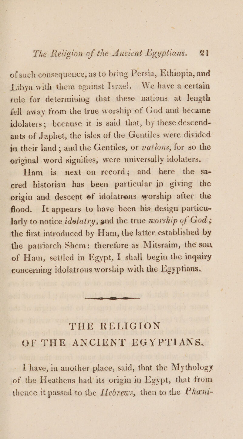 of such consequence, as to bring Persia, Ethiopia, and Libya with them against Israel]. We have a certain rule for determiving that these nations at length fell away from the true worship of God and became idolaters; because it is said that, by these descend- ants of Japhet, the isles of the Gentiles were divided in their land; and the Gentiles, or rations, for so the original word signifies, were universally idolaters. Ham is next on record; and here the sa-~ ered historian has been particular jn giving the origin and descent ef idolatrens worship after the flood. It appears to have been his design particu- larly to notice zdelatry, and the true worship of God ; the first introduced by Ham, the latter established by the patriarch Shem: therefore as Mitsraim, the soa of Ham, settled in Egypt, I shall begin the inquiry concerning idolatrous worship with the Egyptians. THE RELIGION OF THE ANCIENT EGYPTIANS. [ have, in another place, said, that the Mythology of the Heathens had its origm im Egypt, that from thence it passed to the Ifebrews, then to the Phani-