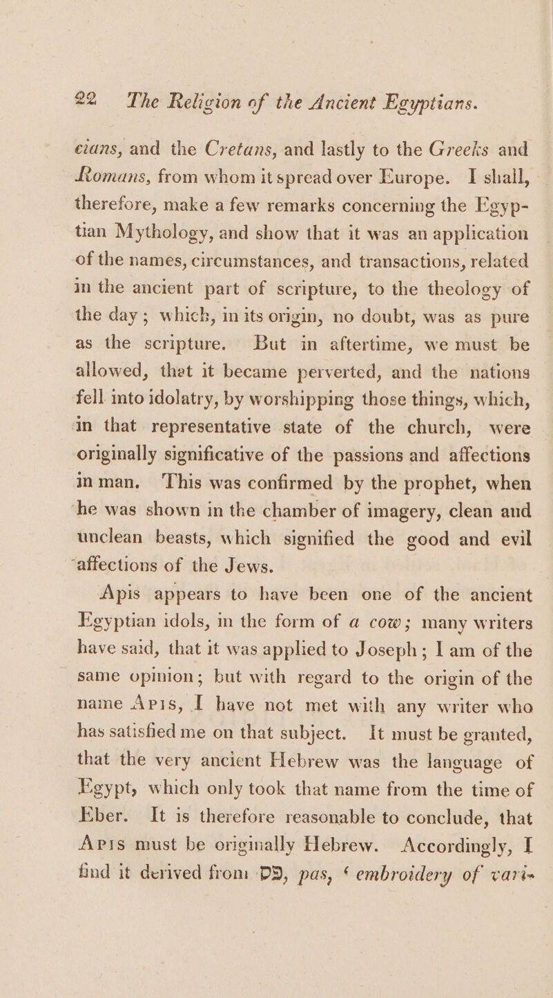 evans, and the Cretans, and lastly to the Greeks and Romans, from whom it spread over Europe. I shall, - therefore, make a few remarks concerning the Egyp- tian Mythology, and show that it was an application of the names, circumstances, and transactions, related in the ancient part of scripture, to the theology of the day ; which, in its origin, no doubt, was as pure as the scripture. But in aftertime, we must be allowed, thet it became perverted, and the nations fell into idolatry, by worshipping those things, which, in that representative state of the church, were originally significative of the passions and affections inman. This was confirmed by the prophet, when he was shown in the chamber of imagery, clean and unclean beasts, which signified the good and evil ‘affections of the Jews. Apis appears to have been one of the ancient Egyptian idols, in the form of @ cow; many writers have said, that it was applied to Joseph; I am of the same opinion; but with regard to the origin of the name Apis, I have not met with any writer who has satisfied me on that subject. It must be granted, that the very ancient Hebrew was the language of Egypt, which only took that name from the time of Eber. It is therefore reasonable to conclude, that Apis must be originally Hebrew. Accordingly, I find it derived from DD, pas, ‘ embroidery of vari