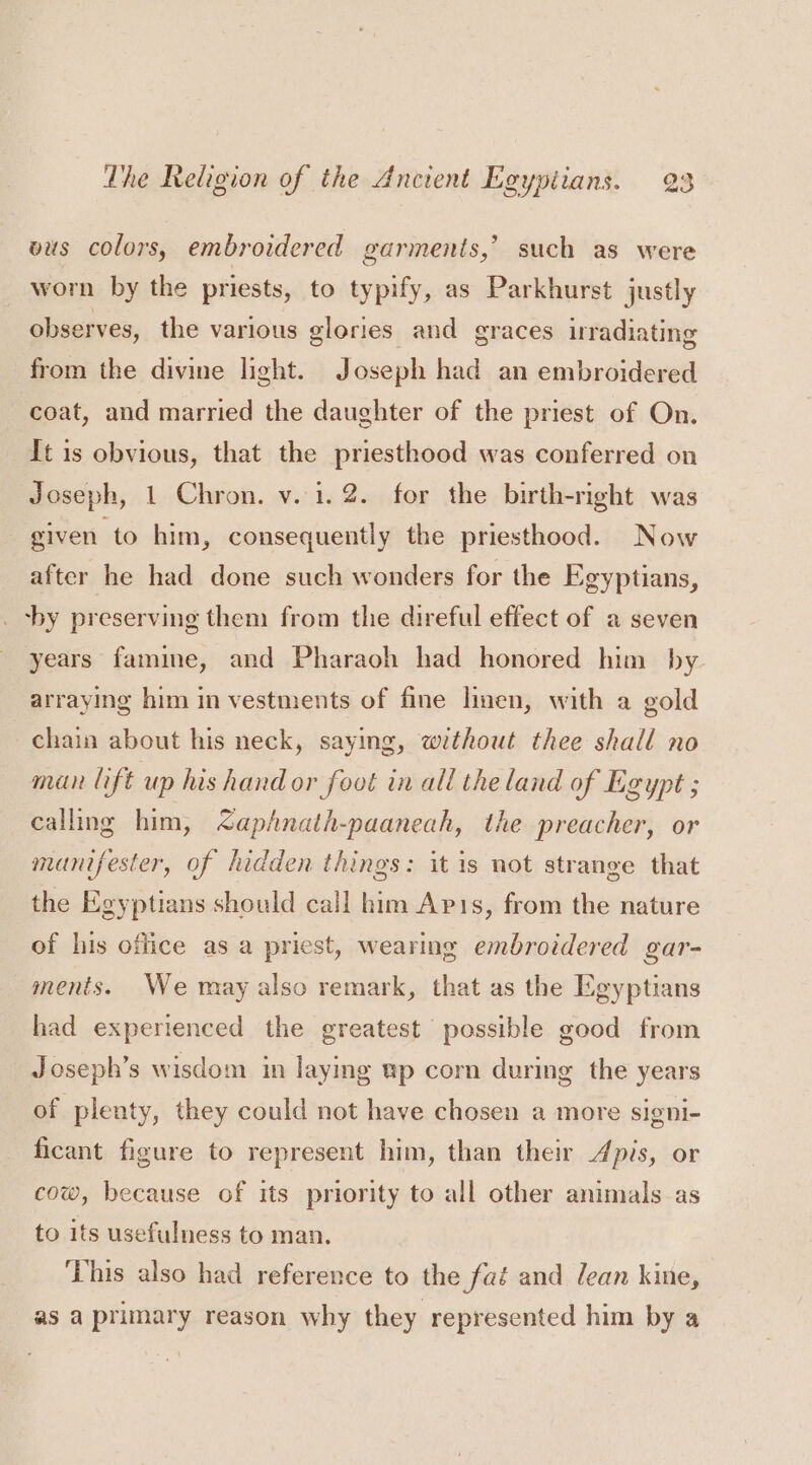 wus colors, embroidered garments,’ such as were worn by the priests, to typify, as Parkhurst justly observes, the various glories and graces irradiating from the divine light. Joseph had an embroidered coat, and married the daughter of the priest of On. It is obvious, that the priesthood was conferred on Joseph, 1 Chron. v. 1.2. for the birth-right was given to him, consequently the priesthood. Now after he had done such wonders for the Egyptians, _ by preserving them from the direful effect of a seven years famine, and Pharaoh had honored him by arraying him in vestments of fine linen, with a gold chain about his neck, saying, without thee shall no man lift up his hand or foot in all the land of Egypt ; calling him, &lt;aphnath-paaneah, the preacher, or manifester, of hidden things: it is not strange that the Egyptians should call him Apis, from the nature of his office as a priest, wearing embroidered gar- ments. We may also remark, that as the Egyptians had experienced the greatest possible good from Joseph’s wisdom in layig wp corn during the years of plenty, they could not have chosen a more signi- ficant figure to represent him, than their Apis, or cow, because of its priority to all other animals as to its usefulness to man, ‘This also had reference to the faé and lean kine, as a primary reason why they represented him by a