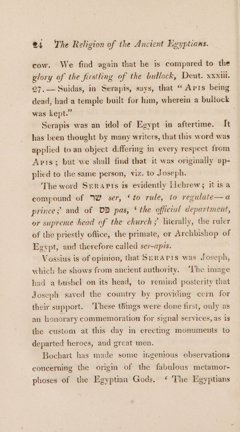 cow. We find again that he is compared to the glory of the firstling of the bullock, Deut. XXXIL 27,—Suidas, in Serapis, says, that “ Aprs being dead, had a temple built for him, wherein a bullock was kept.” Serapis was an idol of Egypt in afeertvine. It has been thought by many writers, that this word was applied to an object differing in every respect from Apis; but we shall find that it was originally ap- plied to the same person, viz. to Joseph. The word SeraPis is evidently Hebrew; it isa compound of Wi ser, ‘to rule, to regulate—a prince; and of DD pas, * the official department, or supreme head of the church; literally, the ruler of the priestly office, the primate, or Archbishop of Egypt, and therefore called ser-aprs. Vossius is of opinion, that Seraris was Joseph, which he shows from ancient authority. ‘Lhe image had a bushel on its head, to remind posterity that Joseph saved the country by providing cern for their support. ‘These things were done first, only as an honorary commemoration for signal services, as is the custom at this day m erecting monuments to departed heroes, and great men. Bochart has made some mgenious observations concerning the origin of the fabulous metamor- phoses of the Egyptian Gods. ‘ The Egyptians