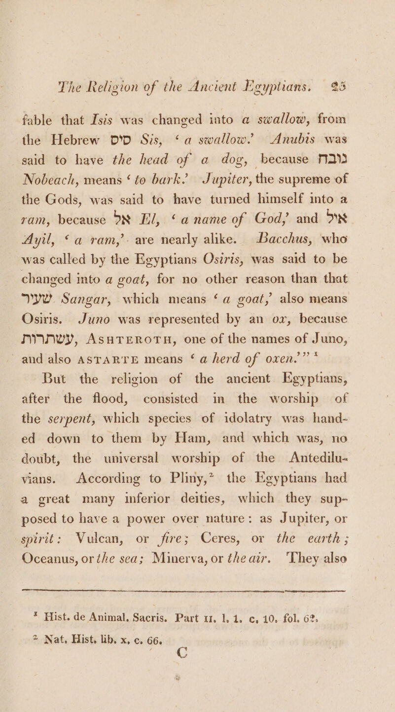 fable that Iszs was changed into a swallow, from the Hebrew D'D Sis, ‘a swallow” Anubis was said to have the head of a dog, because 213 Nobeach, means ‘ to bark. Jupiter, the supreme of the Gods, was said to have turned himself into a ram, because D8 El, ‘a name of God, and 0 Ayil, &lt;a ram,’ are nearly alike. -Bacchus, who was called by the Egyptians Oszris, was said to be changed into a goat, for no other reason than that yw. Sangar, which means ‘a goat,’ also means Osiris. Juno was represented by an ox, because nynwy, AssTerors, one of the names of Juno, and also ASTARTE means ‘ a herd of oxen.” * But the religion of the ancient Egyptians, after the flood, consisted in the worship of the serpent, which species of idolatry was hand- ed down to them by Ham, and which was, no doubt, the universal worship of the Antedilu- vians. According to Pliny,” the Egyptians had a great many inferior deities, which they sup- posed to have a power over nature: as Jupiter, or spirit: Vulcan, or fire; Ceres, or the earth; Oceanus, or the sea; Minerva, or theair. ‘They also * Hist. de Animal. Sacris. Part 11. 1.1. c, 10. fol. 62: