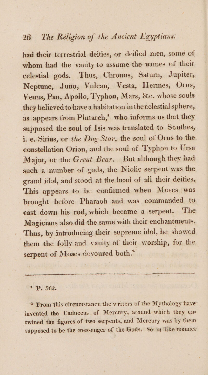 had their terrestrial deities, or deified men, some of whom had the vanity to assume the names of their celestial gods. Thus, Chronus, Saturn, Jupiter, Neptune, Juno, Vulcan, Vesta, Hermes, Orus, Venus, Pan, Apollo, Typhon, Mars, &amp;c. whose souls they believed to havea habitation in thecelestial sphere, as appears from Plutarch,’ who informs us that they supposed the soul of Isis was translated to Scuthes, i. e. Sirius, or the Dog Star, the soul of Orus to the constellation Orion, and the soul of Typhon to Ursa Major, or the Great Bear. But although they had such a number of gods, the Niolic serpent was the grand idol, and stood at the head of all their deities. This appears to be confirmed when Moses was brought before Pharaoh and was commanded to cast down his rod, which became a serpent. ‘The Magicians also did the same with their enchantments. Thus, by introducing their supreme idol, he showed them the folly and vanity of their worship, for the serpent of Moses devoured both.” : P. 562. 2 From this circumstance the writers of the Mythology have’ invented the Caduceus of Mercury, around which they en: twined the figures of two serpents, and Mercury was by them supposed to be the messenger of the Gods, So in dike manner