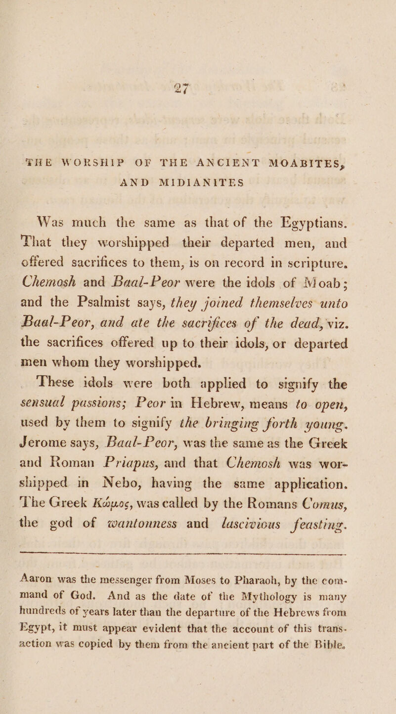gD “i FHE WORSHIP OF THE ANCIENT MOABITES, AND MIDIANITES Was much the same as that of the Egyptians. That they worshipped their departed men, and offered sacrifices to them, is on record in scripture. Chemosh and Baal-Peor were the idols of Moab; and the Psalmist says, they joined themselves unto Baal-Peor, and ate the sacrifices of the dead, viz. the sacrifices offered up to their idols, or departed men whom they worshipped. These idols were both applied to signify the sensual pussions; Peor in Hebrew, means to open, used by them to signify the bringing forth young. Jerome says, Baal-Peor, was the same as the Greek and Roman Priapus, and that Chemosh was wor- shipped in Nebo, having the same application. The Greek Kaos, was called by the Romans Comus, the god of wantonness and lascivious feasting. Aaron was the messenger from Moses to Pharaoh, by the com- mand of God. And as the date of the Mythology is many hundreds of years later than the departure of the Hebrews from Egypt, it must appear evident that the account of this trans- action was copied by them from the ancient part of the Bible.