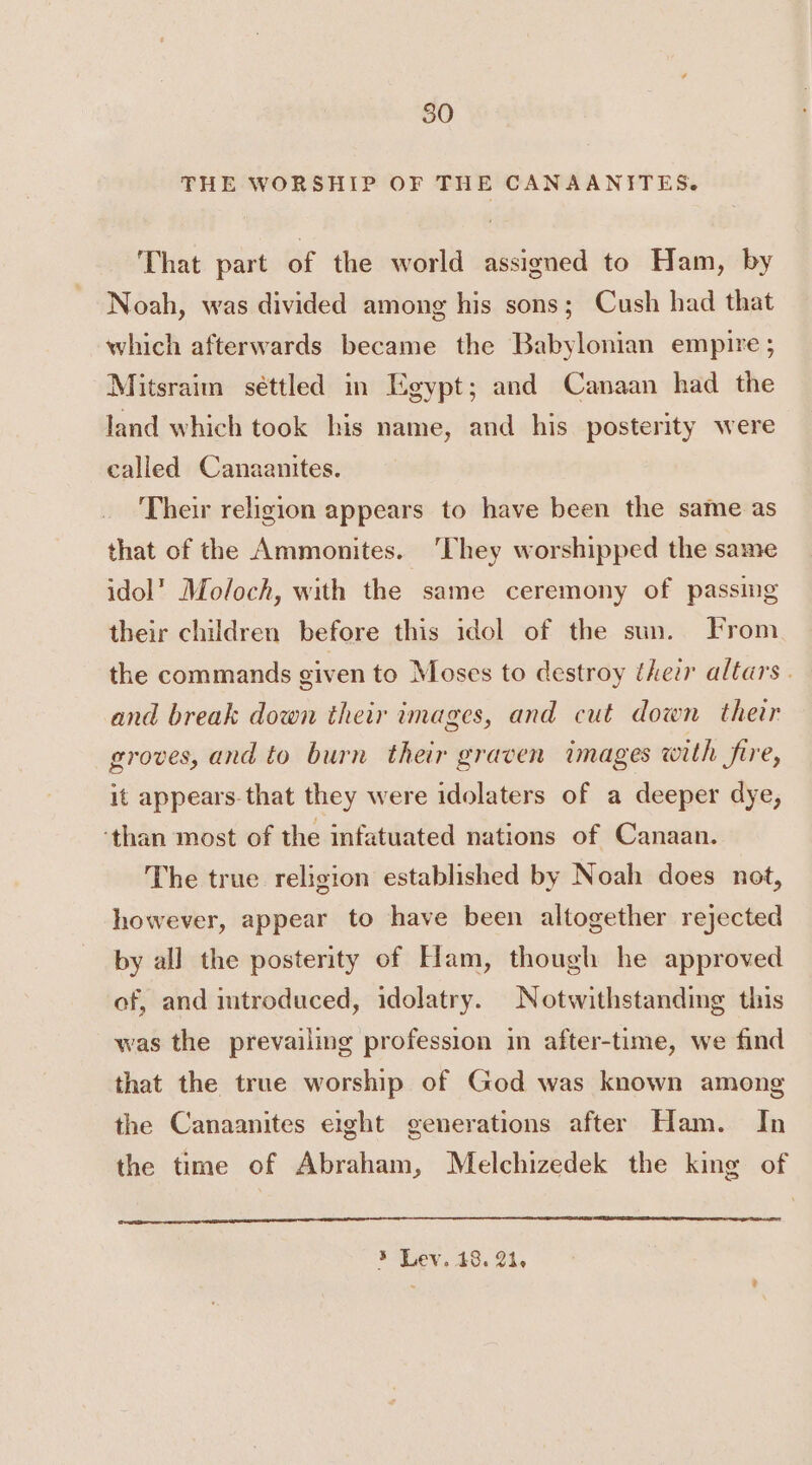 THE WORSHIP OF THE CANAANITES. That part of the world assigned to Ham, by Noah, was divided among his sons; Cush had that which afterwards became the Babylonian empire ; Mitsraim séttled in Egypt; and Canaan had the land which took his name, and his posterity were called Canaanites. Their religion appears to have been the same as that of the Ammonites. They worshipped the same idol’ Moloch, with the same ceremony of passing their children before this idol of the sun. From the commands given to Moses to destroy their altars . and break down their images, and cut down their groves, and to burn their graven images with frre, it appears. that they were idolaters of a deeper dye, ‘than most of the infatuated nations of Canaan. The true religion established by Noah does not, however, appear to have been altogether rejected by all the posterity of Ham, though he approved of, and imtroduced, idolatry. Notwithstanding this was the prevailing profession in after-time, we find that the true worship of God was known among the Canaanites eight generations after Ham. In the time of Abraham, Melchizedek the king of 5 Lev. 18. Ol.