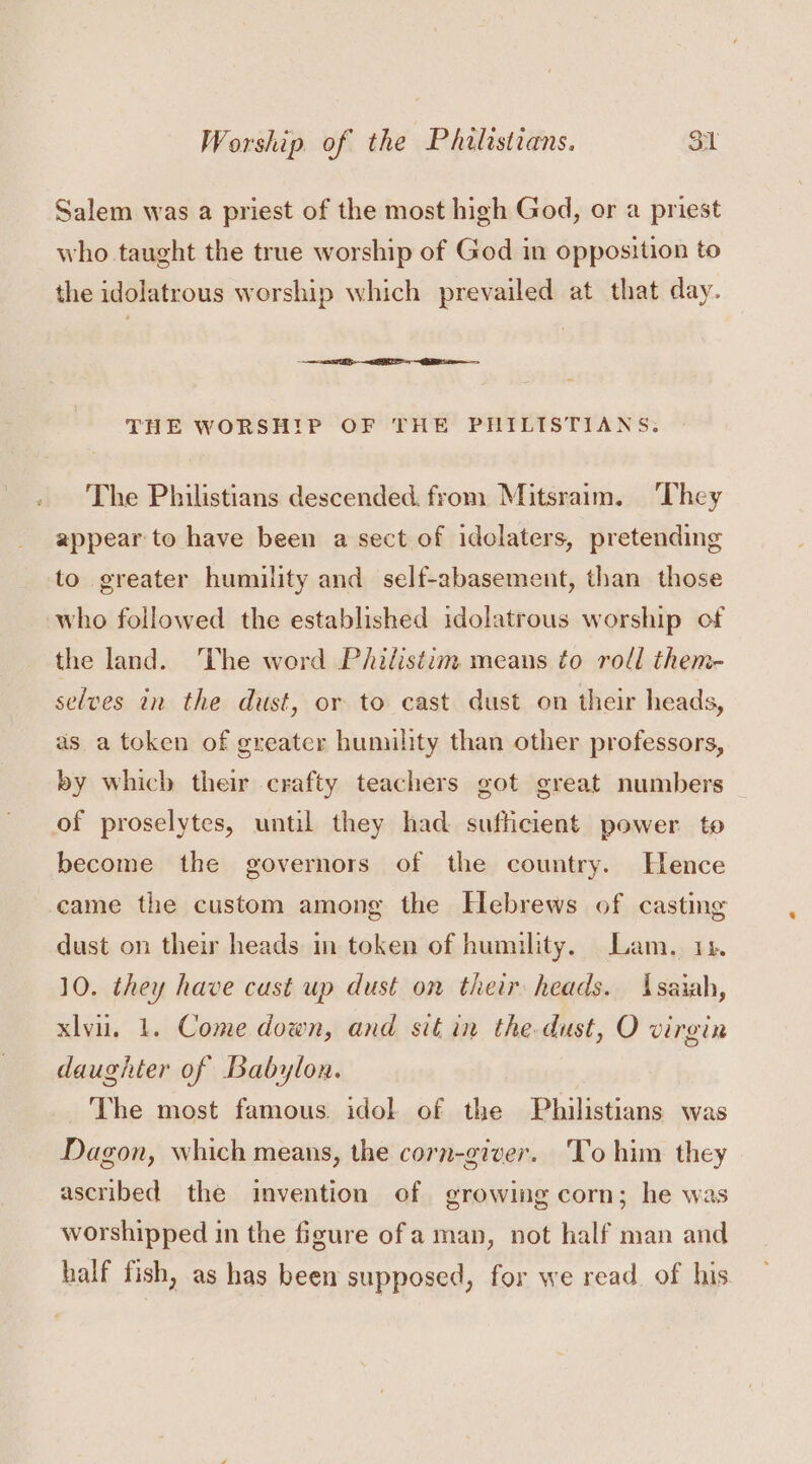 Salem was a priest of the most high God, or a priest who taught the true worship of God in opposition to the idolatrous worship which prevailed at that day. eR THE WORSHIP OF THE PHILISTIANS. The Philistians descended from Mitsraim. ‘They appear to have been a sect of idolaters, pretending to greater humility and self-abasement, than those who followed the established idolatrous worship of the land. he word Philistim means to roll them- selves in the dust, or to cast dust on their heads, as a token of greater humility than other professors, by which their crafty teachers got great numbers of proselytes, until they had sufficient power to become the governors of the country. Hence came the custom among the Hebrews of casting dust on their heads m token of humility. Lam. 14. 10. they have cust up dust on their heads. Isaiah, xlvu. 1. Come down, and sit in the dust, O virgin daughter of Babylon. ‘The most famous. idol of the Philistians was Dagon, which means, the corn-giver. To him they ascribed the invention of growing corn; he was worshipped in the figure ofa man, not half man and half fish, as has been supposed, for we read. of his