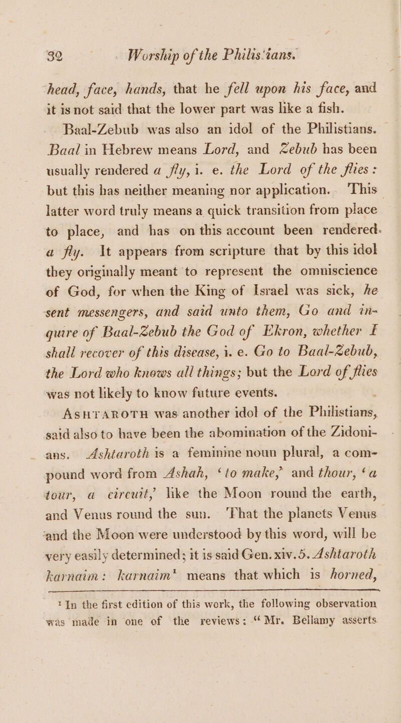 ‘head, face, hands, that he fell upon his face, and it is not said that the lower part was like a fish. Baal-Zebub was also an idol of the Philistians. Baal in Hebrew means Lord, and Zebub has been usually rendered a fly, i. e. the Lord of the flies: but this has neither meaning nor application... This latter word truly means a quick transition from place to place, and has on this account been rendered. a fly. \t appears from scripture that by this idol they originally meant to represent the omniscience of God, for when the King of Israel was sick, he sent messengers, and said unto them, Go and in- quire of Baal-Zebub the God of Ekron, whether £ shall recover of this disease, i. e. Go to Baal-Zebub, the Lord who knows all things; but the Lord of flies was not likely to know future events. ; ASHrTAROTH was another idol of the Philistians, said also to have been the abomination of the Zidoni- ans. Ashtaroth is a feminine noun plural, a com- pound word from Ashah, ‘to make,’ and thour, ‘a tour, a circuit, like the Moon round the earth, and Venus round the sun. That the planets Venus ‘and the Moon were understood by this word, will be very easily determined; it is said Gen. xiv.5. Ashtaroth karnaim: karnaim* means that which is horned, 1 {In the first edition of this work, the following observation was made in one of the reviews: “Mr. Bellamy asserts
