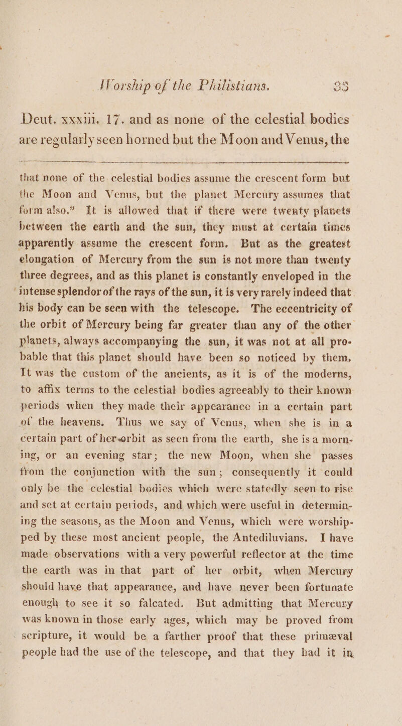 Deut. xxx. 17. and as none of the celestial bodies are regularly seen horned but the Moon and Venus, the that none of the. celestial bodies assume the crescent form but the Moon and Venus, but the planet Mercury assumes that form also.” It is allowed that if there were twenty planets between the earth and the sun, they must at certain times apparently assume the crescent form, But as the greatest elongation of Mercury from the sun is not more than twenty three degrees, and as this planet is constantly enveloped in the ‘intense splendor of the rays of the sun, it is very rarely indeed that his body ean be seen with the telescope. The eccentricity of the orbit of Mercury being far greater than any of the other planets, always accompanying the sun, it was not at all pro- bable that this planet should have been so noticed by them, It was the custom of the ancients, as it is of the moderns, to affix terms to the celestial bodies agreeably to their known periods when they made their appearance in a certain part of the heavens. Thus we say of Venus, when she is in a certain part of herwrbit as seen from the earth, she isa morn- ing, or an evening star; the new Moon, when she passes from the conjunction with the sun; consequently it could only be the celestial bodies which were statedly seen to rise and set at certain periods, and which were useful in determin- ing the seasons, as the Moon and Venus, which were worship- ped by these most ancient people, the Antediluvians. I have made observations with a very powerful reflector at the time the earth was in that part of her orbit, when Mercury should have that appearance, and have never been fortunate enough to see it so falcated. But admitting that Mercury was known in those early ages, which may be proved from scripture, it would be a farther proof that these primeval people had the use of the telescope, and that they had it in