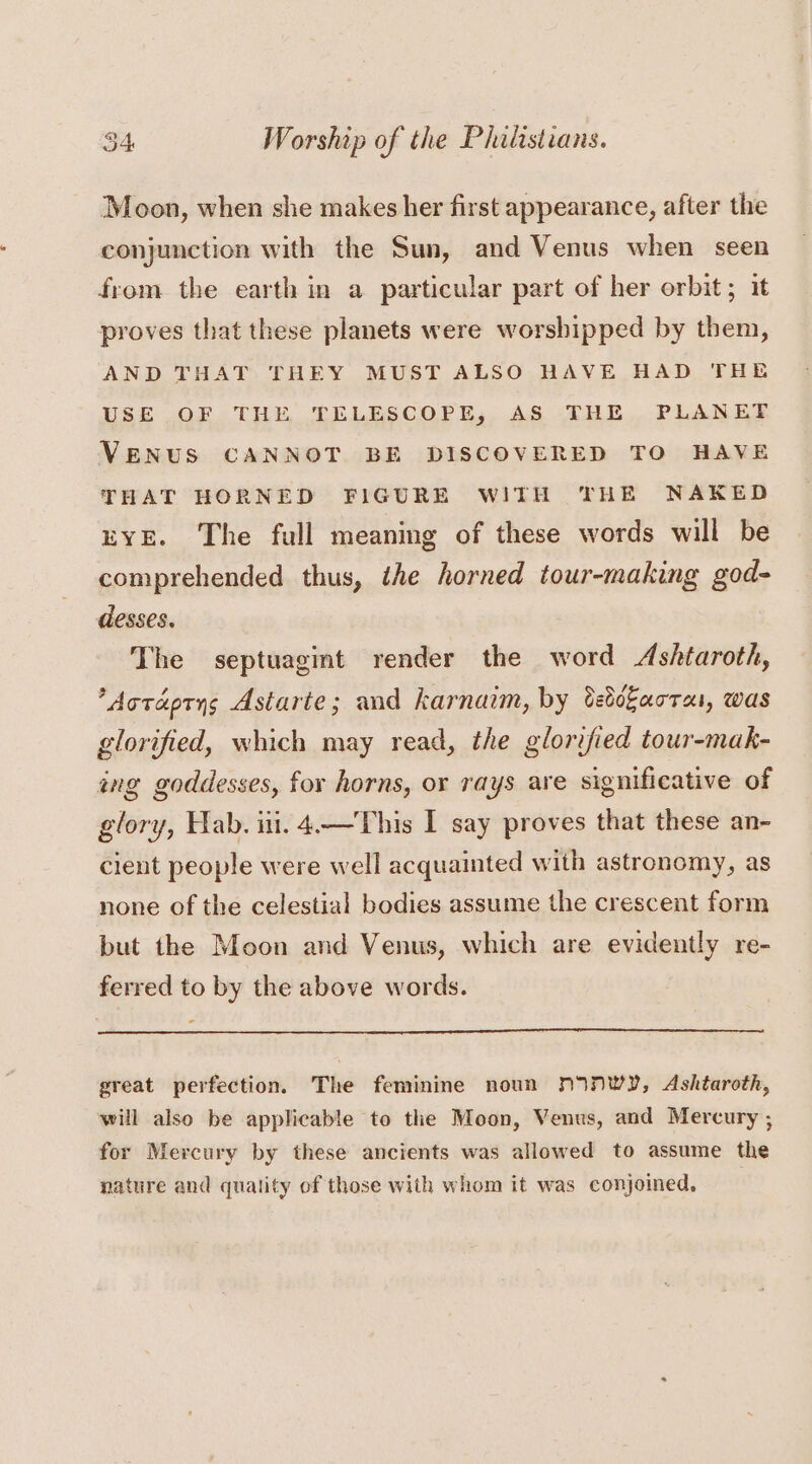 Moon, when she makes her first appearance, after the conjunction with the Sun, and Venus when seen from the earth in a particular part of her orbit; it proves that these planets were worshipped by them, AND THAT THEY MUST ALSO HAVE HAD THE USE OF THE TELESCOPE, AS THE PLANET VENUS CANNOT BE DISCOVERED TO HAVE THAT HORNED FIGURE WITH THE NAKED EYE. The full meaning of these words will be comprehended thus, the horned tour-making god- desses. The septuagint render the word Ashtaroth, *Aoraprys Astarte; and karnaim, by Cedokarrai, WAS glorified, which may read, the glorified tour-mak- ing goddesses, for horns, or rays are significative of glory, Hab. iti. 4.—This I say proves that these an- cient people were well acquainted with astronomy, as none of the celestial bodies assume the crescent form but the Moon and Venus, which are evidently re- ferred to by the above words. great perfection. The feminine noun NINWY, Ashtaroth, will also be applicable to the Moon, Venus, and Mercury ; for Mercury by these ancients was allowed to assume the nature and quality of those with whom it was conjoined,