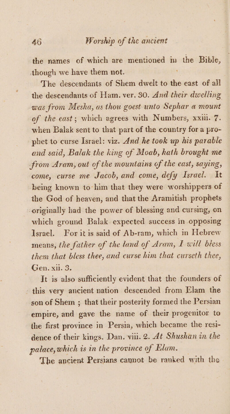 the names of which are mentioned m the Bible, though we have them not. The descendants of Shem dwelt to the east of all the descendants of Ham. ver. 30. And their dwelling was from Mesha, as thou goest unto Sephar a mount of the east; which agrees with Numbers, xxii. 7. when Balak sent to that part of the country for a pro- phet to curse Israel: viz. And he took up his parable and said, Balak the king of Moab, hath brought me from Aram, out of the mountains of the east, saying, come, curse me Jacob, and come, defy Israel. It being known to-him that they were worshippers of the God of heaven, and that the Aramitish prophets originally had the power of blessing and cursing, on which ground Balak. expected success in opposing Israel. For it is said of Ab-ram, which in Hebrew means, the father of the land of Aram, £ will biess them that bless thee, and curse him that curseth thee, Gen. xi. 3. It is also sufficiently evident that the founders of this very ancient nation descended from Elam the son of Shem ; that their posterity formed the Persian empire, and gave the name of their progenitor to the first province in Persia, which became the resi- dence of their kings. Dan. viii. 2. dt Shushan in the palace, which is in the province of Elam. The ancient Persians cannot be ranked with the