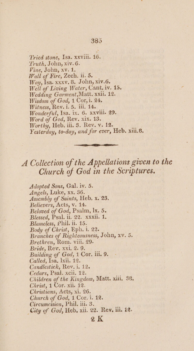 Tried stone, Isa. xxviil. 16. Truth, John, xiv. 6. Vine, John, xv. 1. Wall of Fire, Zech. ii. 5. Way, Isa. xxxv.8. John, xiv.6. Well of Living Water, Cant. iv. 15, Wedding Garment,Matt. xxil. 12. Wisdom of God, 1 Cor, 1. 24. Witness, Rev. i. 5. iil. 14. Wonderful, Isa. ix. 6. XXviile 29. Word of God, Rev. xix. 13. Worthy, Heb. iil. 3. Rev. v. 12. Yesterday, to-day, and for ever, Heb. xiu.8. A Collection of the A ppellations given to the Church of God in the Scriptures. Adopted Sons, Gal. iv. 5. Angels, Luke, xx. 36. Assembly of Saints, Heb. x. 23. Believers, Acts, v. 14. Beloved of God, Psalm, Ix. 5. Blessed, Psal. 11. 22. xxxil. 1. Blameless, Phil. 11. 15. Body of Christ, Eph. i. 22. Branches of Righteousness, John, xv. 5. Brethren, Rom. viii. 29. Bride, Rev. xxi. 2. 9. Building of God, 1 Cor. iti. 9. Called, Isa, |xil. 12. Candlestick, Rev. 1. 12. Cedars, Psal. xcil. 12. : Children of the Kingdom, Matt. xin, 38, Christ, 1 Cor. xii. 12. Christians, Acts, xi. 26. Church of God, 1 Cor. i. 12. Circumcision, Phil. iii. 3. City of God, Heb. xii. 22. Rev. lil. 12. aK