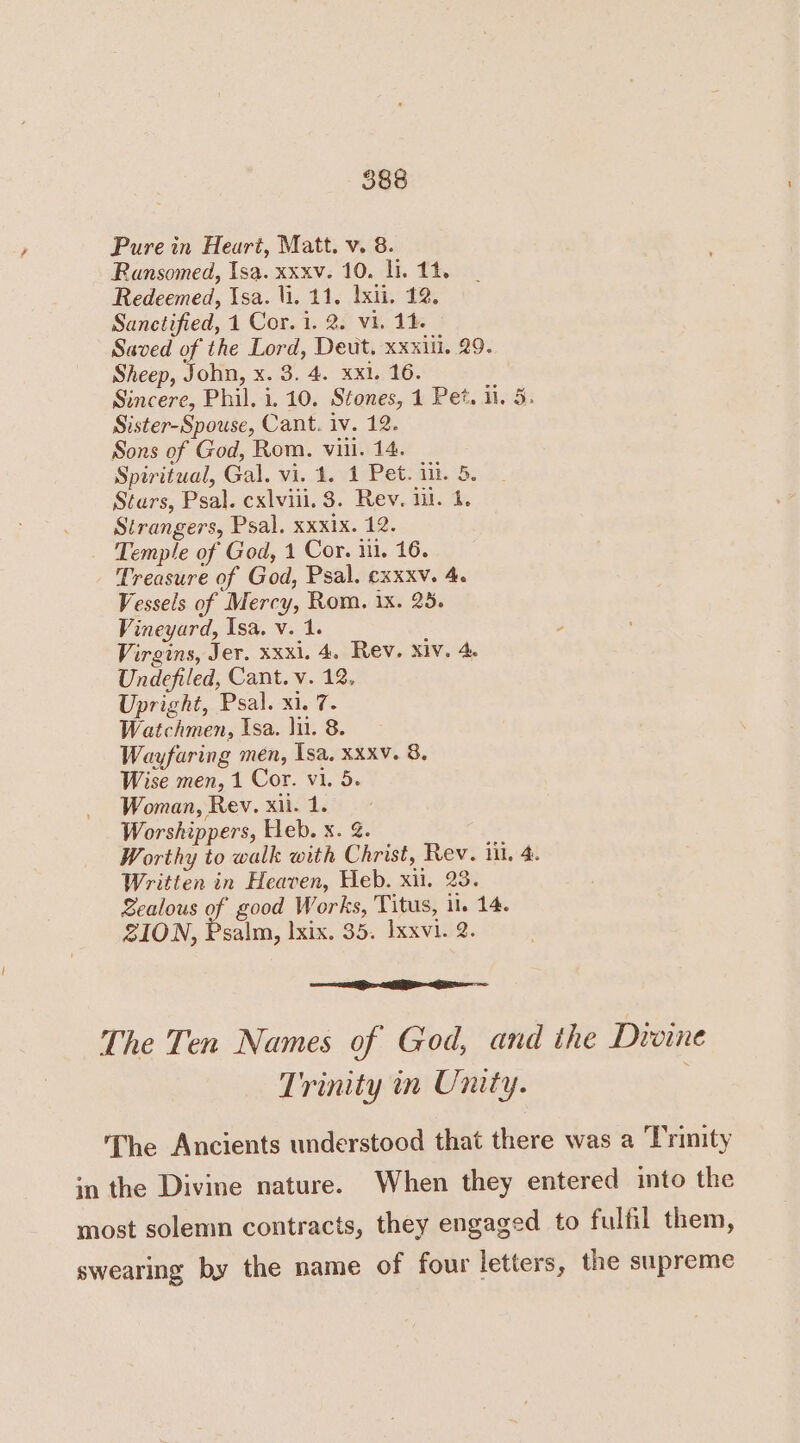 Pure in Heart, Matt. v. 8. Ransomed, Isa. xxxv. 10. li. 11. Redeemed, Isa. li, 11, 1xii. 12. Sanctified, 1 Cor. 1. 2. vi. 14. Saved of the Lord, Deut, xxxiil. 29. Sheep, John, x. 3. 4. xxi. 16. Sincere, Phil. i. 10. Stones, 1 Pet. il. 5. Sister-Spouse, Cant. iv. 12. Sons of God, Rom. viil. 14. Spiritual, Gal, vi. 4. 1 Pet. ik. 8. Stars, Psal. cxlviii. 3. Rev. ii. 4. Strangers, Psal, xxxix. 12. Temple of God, 1 Cor. ii, 16. Treasure of God, Psal. exxxv. 4. Vessels of Mercy, Rom. 1x. 25. Vineyard, Isa, v. 1. : Virgins, Jer. xxxi. 4. Rev. xiv. 4. Undefiled, Cant. v. 12, Upright, Psal. xi. 7- Watchmen, Isa. lu. 8. Wayfaring men, Isa, xxxv. 8. Wise men, 1 Cor. vi. 5. Woman, Rev. xii. 1. Worshippers, Heb. x. &. Worthy to walk with Christ, Rev. in. 4. Written in Heaven, Heb. xi. 23. Sealous of good Works, Titus, il. 14. SION, Psalm, lxix. 35. Ixxvi. 2. The Ten Names of God, and the Droine Trinity in Unity. ‘The Ancients understood that there was a Trinity in the Divine nature. When they entered into the most solemn contracts, they engaged to fulfil them, swearing by the name of four letters, the supreme