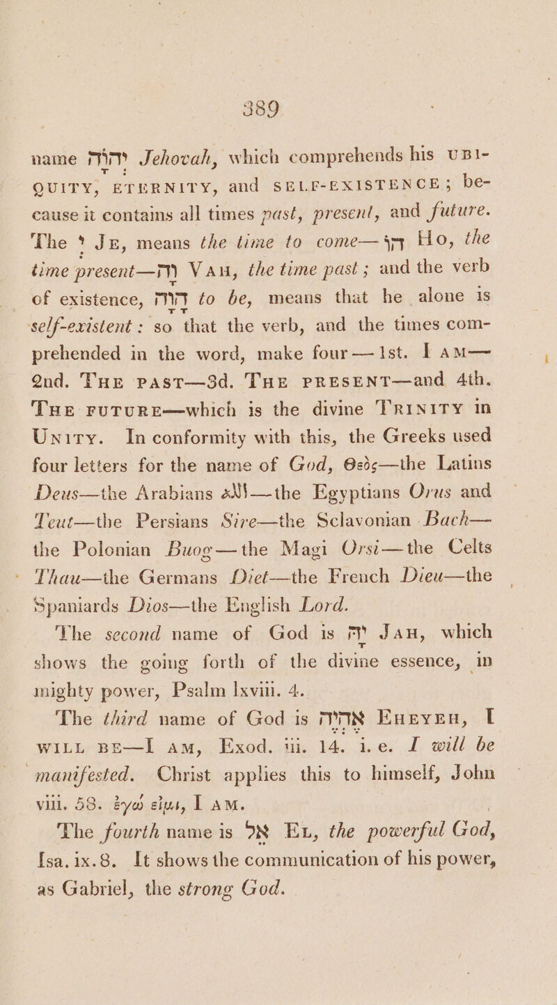 name mim Jehovah, which comprehends his uB1- QUITY, ETERNITY, and SELF-EXISTENCE; be- cause it contains all times past, present, and future. The * Je, means the time to come— pq Ho, the time present —™ Vau, the time past ; and the verb of existence, MV ¢o be, means that he alone is self-existent : $0 that the ver b, and the times com- prehended in the word, make four—Ist. | am— Qnd. THE past—3d. THE PRESENT—and, 4th. Tue ruTURE—which is the divine TRINITY in Unity. In conformity with this, the Greeks used four letters for the name of God, @2s—the Latins Deus—the Arabians sN$—the Egyptians Orus and Teut—the Persians Sire—the Sclavonian ._Bach— the Polonian Buog—the Magi Orsi—the Celts Thau—the Germans Diet-—the French Dieu—the Spaniards Dios—the English Lord. The second name of God is ry JAH, which shows the going forth of the divine essence, ip mighty power, Psalm Ixvin. 4. The third name of God is 78 Eneyen, | WILL BE—I am, Exod. iii. 14. ie. I will be manifested. Christ applies this to himself, John vill. 58. eyo elus, I aM. The fourth name is 98 Ex, the powerful ene! {sa.ix.8. It shows the communication of his power, as Gabriel, the strong God.