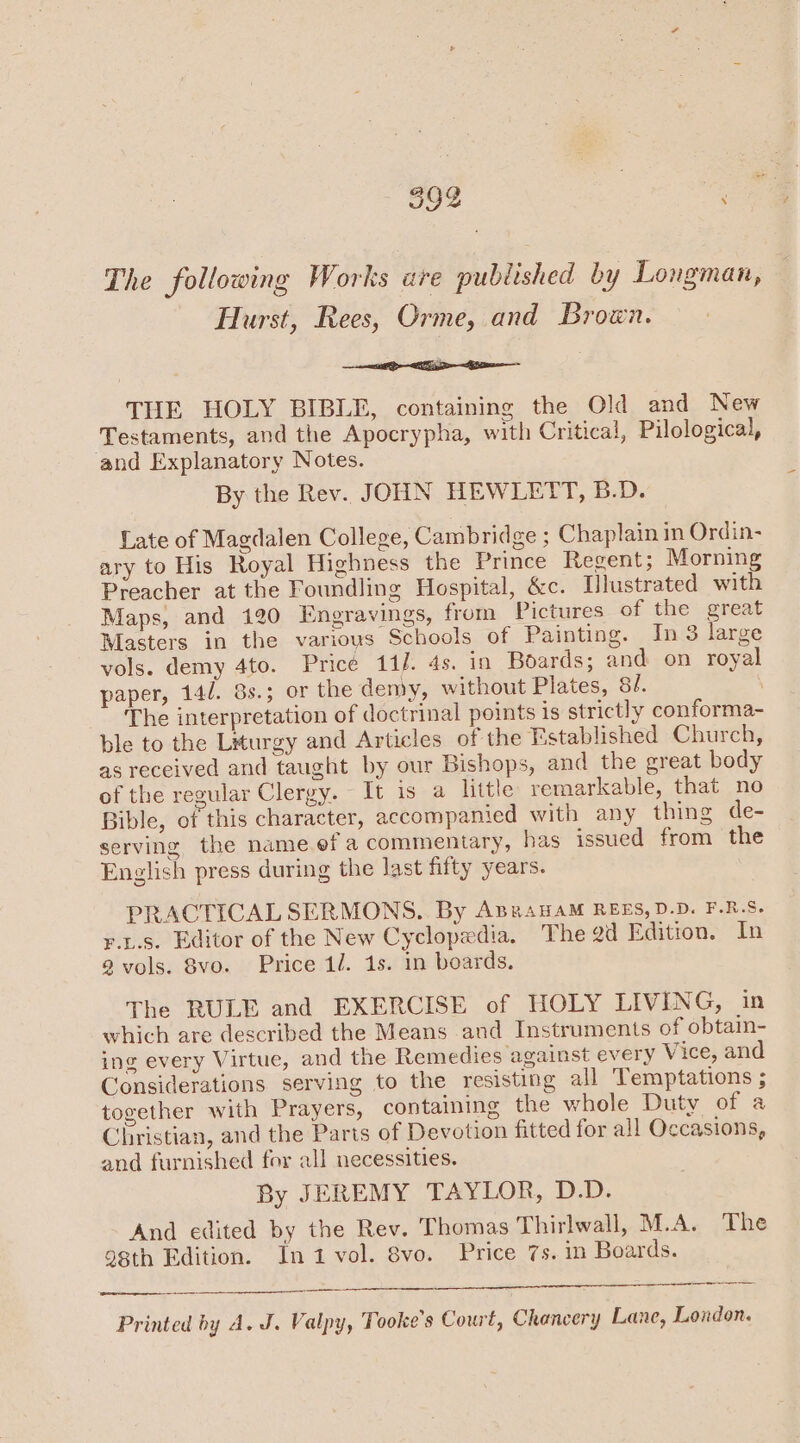 399 | The following Works are published by Longman, Hurst, Rees, Orme, and Brown. <i THE HOLY BIBLE, containing the Old and New Testaments, and the Apocrypha, with Critical, Pilological, and Explanatory Notes. By the Rev. JOHN HEWLETT, B.D. Late of Magdalen College, Cambridge ; Chaplain in Ordin- ary to His Royal Highness the Prince Regent; Morning Preacher at the Foundling Hospital, &amp;c. Ulustrated with Maps, and 120 Engravings, from Pictures of the great Masters in the varioys Schools of Painting. In 3 large vols. demy 4to. Pricé 14]. 4s. in Boards; and on royal paper, 14/. 8s.; or the demy, without Plates, 8/. | The interpretation of doctrinal points is strictly conforma- ble to the Liturgy and Articles of the Established Church, as received and taught by our Bishops, and the great body of the regular Clergy. It is a little remarkable, that no Bible, of this character, accompanied with any thing de- serving the name ef a commentary, has issued from the English press during the last fifty years. PRACTICAL SERMONS. By AprauaAM REES,D.D. F.R.S. rts. Editor of the New Cyclopedia. The gd Edition. In a vols. 8vo. Price 1. 1s. in boards. The RULE and EXERCISE of HOLY LIVENG, in which are described the Means and Instruments of obtain- ing every Virtue, and the Remedies against every Vice, and Considerations serving to the resisting all Temptations ; together with Prayers, containing the whole Duty of a Christian, and the Parts of Devotion fitted for all Occasions, and furnished for all necessities. By JEREMY TAYLOR, D.D. And edited by the Rev. Thomas Thirlwall, M.A. The 98th Edition. In1 vol. 8vo. Price 7s. in Boards. a Printed by A. J. Valpy, Tooke’s Court, Chancery Lane, London.