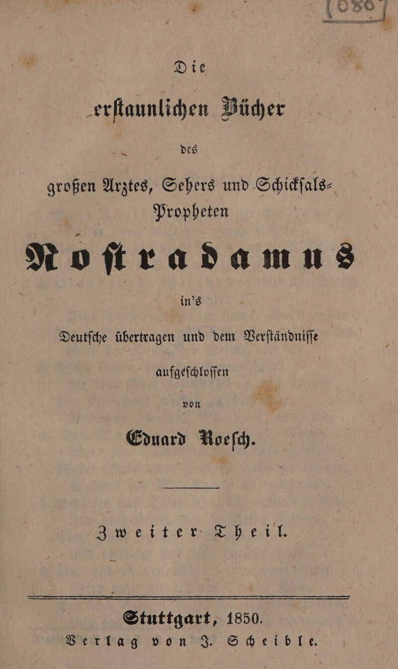 * 8 Die erſtaunlichen Bücher des — großen Arztes, Sehers und Schickſ als⸗ Propheten Noſtradamus in's Deutſche übertragen und dem Verſtändniſſe aufgeſchloſſen von Eduard Roeſch. Zweiter Theil. Stuttgart, 1850. Beit Haig von J. Scheib le.