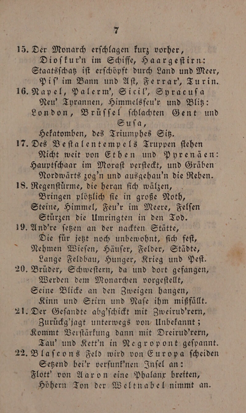 15. Der Monarch erfchlagen Furz vorher, Dioſkur'n im Schiffe, Haargeſtirn: Staatsſchatz iſt erſchöpft durch Land und Meer, Piſ' im Bann und Aſt, Ferrar', Turin. 16. Napel, Palerm', Sicil', Syracuſa Neu’ Tyrannen, Himmelsfeu'r und Blitz: London, Brüſſel ſchlachten Gent und Suſa, Hekatomben, des Triumphes Sitz. 17. Des Veſtalentempels Truppen ſtehen Nicht weit von Ethen und Pyrenäen: Hauptſchaar im Moraſt verſteckt, und Gräben Nordwärts zog'n und ausgehau'n die Reben. 18. Regenſtuͤrme, die heran ſich wälzen, Bringen plötzlich ſie in große Noth, Steine, Himmel, Feu'r im Meere, Felſen Stürzen die Umringten in den Tod. 19. And're ſetzen an der nackten Stätte, Die für jetzt noch unbewohnt, ſich feſt, Nehmen Wieſen, Häuſer, Felder, Städte, Lange Feldbau, Hunger, Krieg und Peſt. 20. Brüder, Schweſtern, da und dort gefangen, Werden dem Monarchen vorgeftellt, Seine Blicke an den Zweigen hangen, Kinn und Stirn und Naſe ihm mißfällt. 21. Der Geſandte abg'ſchickt mit Zweirud'rern, Zuruͤckg'jagt unterwegs von Unbekannt; Kommt Verſtärkung dann mit Dreirud'rern, Tau' und Kett'n in Negropont geſpannt. 22. Blaſcons Feld wird von Europa ſcheiden Setzend bei'r verſunk'nen Inſel an: Flott' von Aaron eine Phalanx breiten, Hböhern Ton der Weltnabel nimmt an.