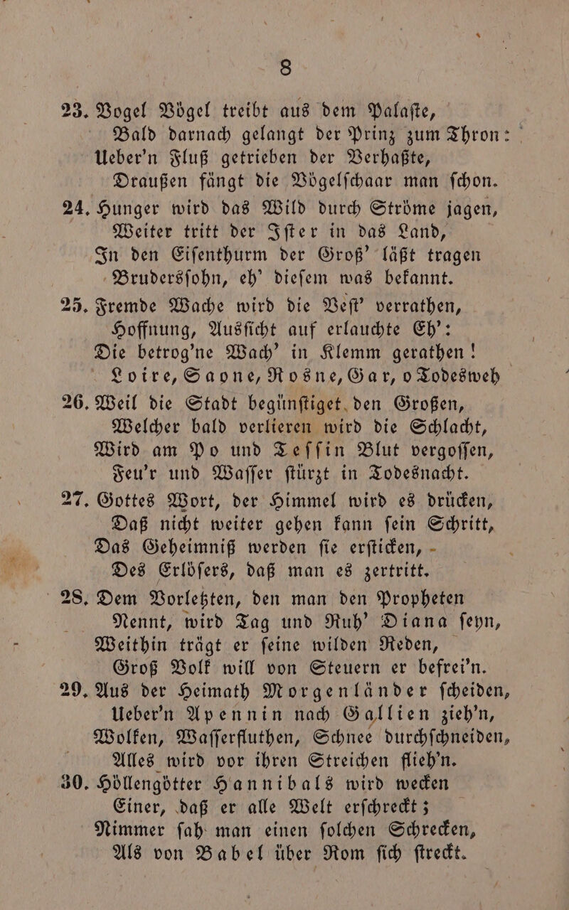 23. Vogel Vögel treibt aus dem Palafte, Bald darnach gelangt der Prinz zum Thron: Ueber'n Fluß getrieben der Verhaßte, Draußen fängt die Vögelſchaar man ſchon. 24. Hunger wird das Wild durch Ströme jagen, Weiter tritt der Iſter in das Land, In den Eiſenthurm der Groß' läßt tragen Brudersſohn, eh' dieſem was bekannt. 25. Fremde Wache wird die Veſt' verrathen, Hoffnung, Ausſicht auf erlauchte Eh': Die betrog'ne Wach' in Klemm gerathen! Loire, Saone, Rosne, Gar, o Todesweh 26. Weil die Stadt begünſtiget den Großen, Welcher bald verlieren wird die Schlacht, Wird am Po und Teſſin Blut vergoſſen, Feu'r und Waſſer ſtuͤrzt in Todesnacht. 27. Gottes Wort, der Himmel wird es drücken, Daß nicht weiter gehen kann ſein Schritt, Das Geheimniß werden fie erſticken, Des Erloͤſers, daß man es zertritt. 28. Dem Vorletzten, den man den Propheten Nennt, wird Tag und Ruh' Diana ſeyn, Weithin trägt er ſeine wilden Reden, Groß Volk will von Steuern er befrei'n. 29. Aus der Heimath Morgenländer ſcheiden, Ueber'n Apennin nach Gallien zieh'n, Wolken, Waſſerfluthen, Schnee durchſchneiden, Alles wird vor ihren Streichen flieh'n. 30. Höllengötter Hannibals wird wecken Einer, daß er alle Welt erſchreckt; Nimmer ſah man einen ſolchen Schrecken, Als von Babel über Rom ſich ſtreckt.