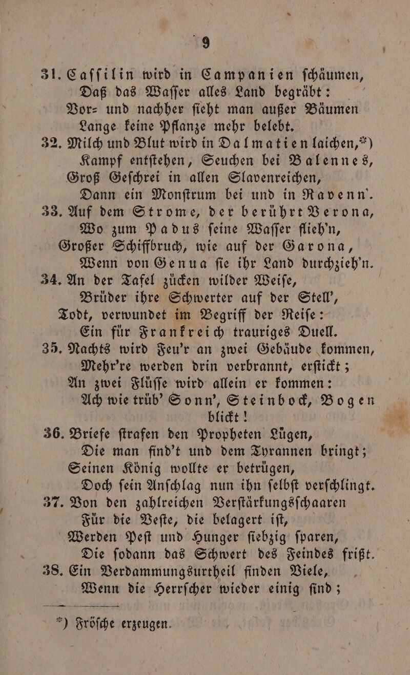 31. Caſſilin wird in Campanien ſchäumen, Daß das Waſſer alles Land begräbt: Vor: und nachher ſieht man außer Bäumen Lange keine Pflanze mehr belebt. 32. Milch und Blut wird in Dalmatien laichen, *) Kampf entſtehen, Seuchen bei Balennes, Groß Geſchrei in allen Slavenreichen, Dann ein Monſtrum bei und in Ravenn'. 33. Auf dem Strome, der berührt Verona, Wo zum Pa dus feine Waſſer flieh'n, Großer Schiffbruch, wie auf der Garona, Wenn von Genua ſie ihr Land durchzieh'n. 34. An der Tafel zucken wilder Weiſe, | Brüder ihre Schwerter auf der Stell', Todt, verwundet im Begriff der Reiſe: Ein fuͤr Frankreich trauriges Duell. | 35. Nachts wird Feu'r an zwei Gebäude kommen, Mehr're werden drin verbrannt, erſtickt; An zwei Slüffe wird allein er kommen: Ach wie trüb' Sonn', Steinbock, Bogen blickt! ö N 36. Briefe ſtrafen den Propheten Lügen, N Die man find't und dem Tyrannen bringt; Seinen König wollte er betrügen, Doch ſein Anſchlag nun ihn ſelbſt verſchlingt. 37. Von den zahlreichen Verſtärkungsſchaaren Für die Veſte, die belagert iſt, Werden Peſt und Hunger ſiebzig ſparen, Die ſodann das Schwert des Feindes frißt. 38. Ein Verdammungsurtheil finden Viele, Wenn die Herrſcher wieder einig ſind; — —— — ' =) Fröſche erzeugen.