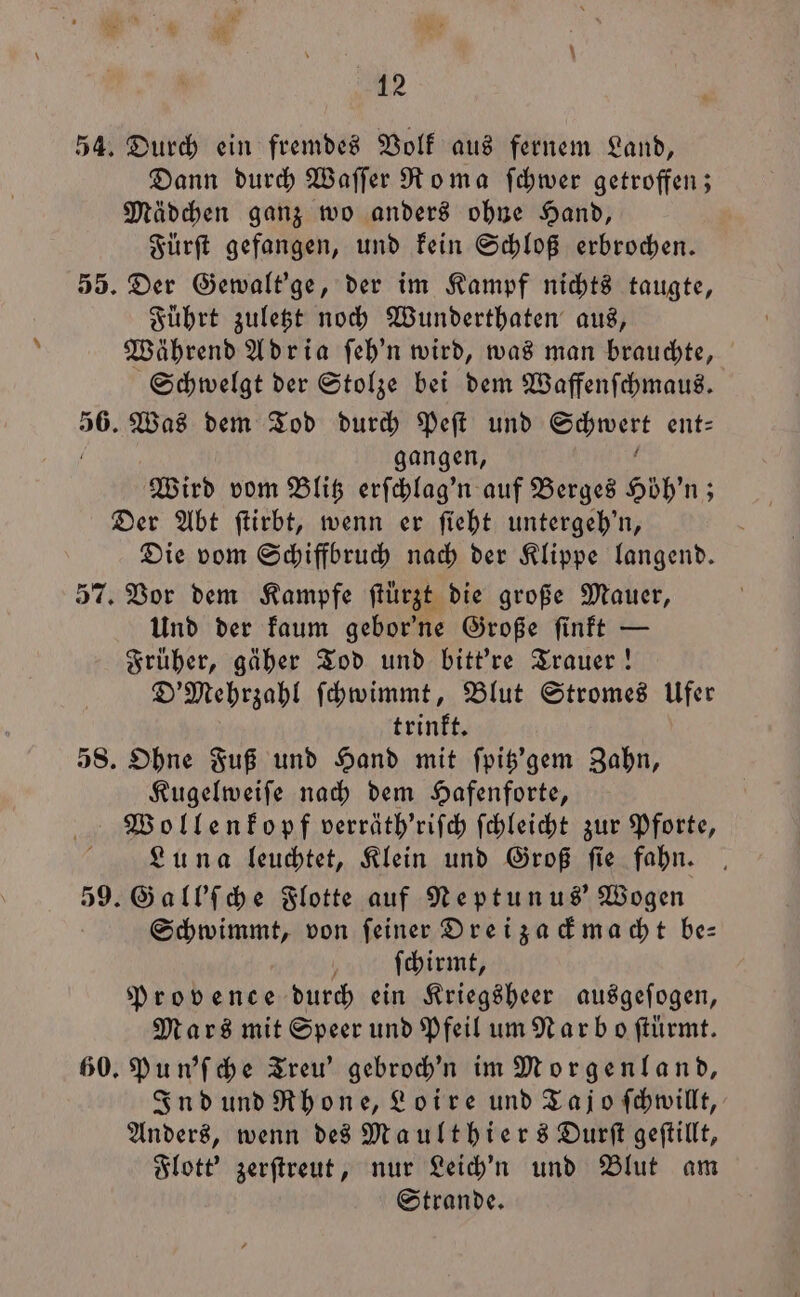 54. Durch ein fremdes Volk aus fernem Land, Dann durch Waſſer Roma ſchwer getroffen; Mädchen ganz wo anders ohne Hand, Fürſt gefangen, und kein Schloß erbrochen. 55. Der Gewalt'ge, der im Kampf nichts taugte, Führt zuletzt noch Wunderthaten aus, Während Adria ſeh'n wird, was man brauchte, Schwelgt der Stolze bei dem Waffenſchmaus. 56. Was dem Tod durch Peſt und eur: ent⸗ gangen, Wird vom Blitz erſchlag'n auf Berges Höhn; ; Der Abt ſtirbt, wenn er ſieht untergeh'n, Die vom Schiffbruch nach der Klippe langend. 57. Vor dem Kampfe ſtuͤrzt die große Mauer, Und der kaum gebor'ne Große ſinkt — Früher, gäher Tod und bitt're Trauer! D' Mehrzahl ſchwimmt, Blut Stromes Ufer trinkt. 58. Ohne Fuß und Hand mit ſpitz'gem Zahn, Kugelweiſe nach dem Hafenforte, Wollenkopf verräth'riſch ſchleicht zur Pforte, Luna leuchtet, Klein und Groß ſie fahn. 59. Gall'ſche Flotte auf Neptunus' Wogen Schwimmt, von ſeiner Dreizackmacht be— ſchirmt, Provence durch ein Kriegsheer ausgeſogen, Mars mit Speer und Pfeil um Narb oſtürmt. 60. Pun'ſche Treu’ gebroch'n im Morgenland, Ind und Rhone, Loire und Tajo ſchwillt, Anders, wenn des Maulthiers Durſt geſtillt, Flott' zerſtreut, nur Leich'n und Blut am Strande.