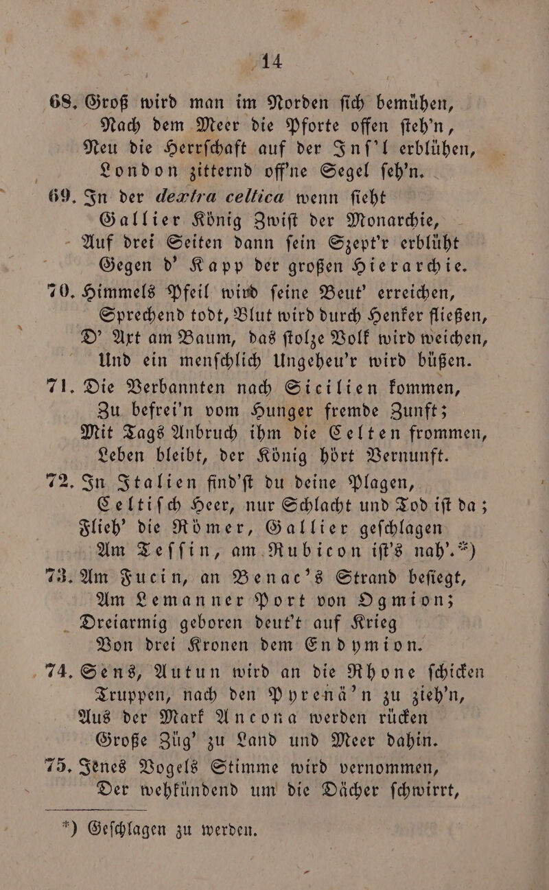 659. Groß wird man im Norden ſich bemühen, Nach dem Meer die Pforte offen ſteh'n, Neu die Herrſchaft auf der Inſ'l erblühen, London zitternd off'ne Segel ſeh'n. In der dextra celtica wenn ſieht Gallier König Zwiſt der Monarchie, ES | ws Gegen d' Kapp der großen Hierarchie. Sprechend todt, Blut wird durch Henker fließen, D' Axt am Baum, das ſtolze Volk wird weichen, Und ein menſchlich Ungeheu'r wird büßen. Zu befrei'n vom Hunger fremde Zunft; Mit Tags Anbruch ihm die Celten frommen, Leben bleibt, der König hört Vernunft. Celtiſch Heer, nur Schlacht und Tod iſt da; Flieh' die Römer, Gallier geſchlagen Am Teſſin, am Rubicon iſt's nah'.“) Am Leman ner Port von Ogmion; 74. 75. Von drei Kronen dem Endymion. Sens, Autun wird an die Rhone ſchicken Truppen, nach den Pyrenä'n zu zieh'n, Aus der Mark Ancona werden rücken Große Züg' zu Land und Meer dahin. Jenes Vogels Stimme wird vernommen, Der wehkuͤndend um die Dächer ſchwirrt,