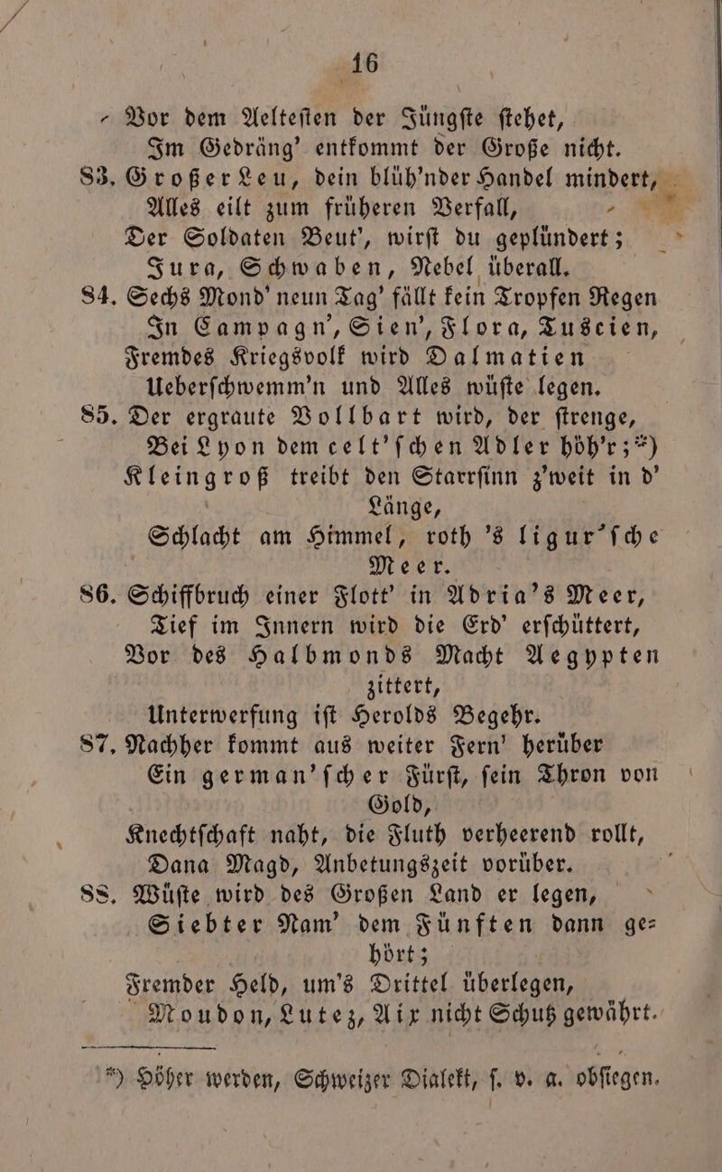 156 „Vor dem Aelteſten der Jüngſte ſtehet, Im Gedräng' entkommt der Große nicht. 83. Großer Leu, dein blüh'nder Handel mindert, Alles eilt zum früheren Verfall, 2 Der Soldaten Beut', wirſt du geplündert; Jura, Schwaben, Nebel überall. 84. Sechs Mond' neun Tag' fällt kein Tropfen Regen In Campagn', Sien', Flora, Tuscien, Fremdes Kriegsvolk wird Dalmatien Ueberſchwemm'n und Alles wüſte legen. 85. Der ergraute Vollbart wird, der ſtrenge, N Bei Lyon dem celt' ſchen Adler hoͤh'r; ?) Kleingroß treibt den Starrſinn z'weit in d' Länge, Schlacht am Himmel, roth 's lig ur' ſche Meer. 86. Schiffbruch einer Flott' in Adria's Meer, Tief im Innern wird die Erd’ erfchüttert, Vor des Halbmonds Macht Aegypten zittert, Unterwerfung iſt Herolds Begehr. 87. Nachher kommt aus weiter Fern' herüber Ein german'ſcher Fürſt, fein Thron von Gold, Knechtſchaft naht, die Fluth verheerend rollt, Dana Magd, Anbetungszeit vorüber. 1 Ss. Wuͤſte wird des Großen Land er legen, Siebter Nam’ dem Fünften dann ge: hort; Fremder RN um's Drittel uͤberlegen, Moudon, Lutez, Aix nicht Schutz gewährt. 159 Höher werden, Schweizer Dialekt, ſ. v. a. obſiegen.