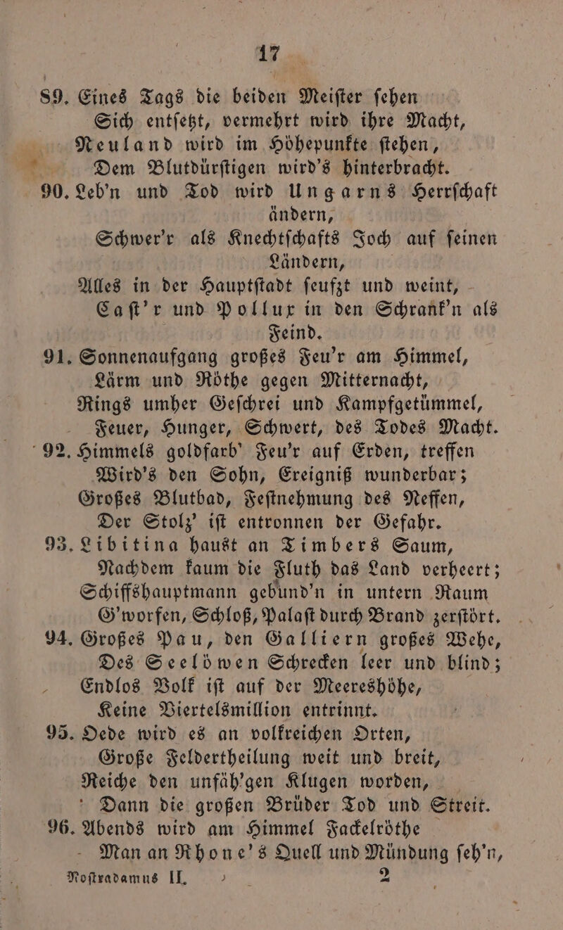 89. Eines Tags die beiden Meifter ſehen Sich entſetzt, vermehrt wird ihre Macht, Neuland wird im Höhepunkte ſtehen, * Dem Blutdürftigen wird's hinterbracht. 90. Leb'n und Tod wird Ungarns Herrſchaft ändern, Schwer'r als Knechtſchafts Joch auf feinen Ländern, Alles in der Hauptſtadt ſeufzt und weint, Caſt'r und Pollux in den Schrank'n als Feind. 91. Sonnenaufgang großes Feu'r am Himmel, Lärm und Röthe gegen Mitternacht, Rings umher Geſchrei und Kampfgetümmel, Feuer, Hunger, Schwert, des Todes Macht. 92. Himmels goldfarb' Feu'r auf Erden, treffen Wird's den Sohn, Ereigniß wunderbar; Großes Blutbad, Feſtnehmung des Neffen, Der Stolz’ iſt entronnen der Gefahr. 93. Libitina haust an Timbers Saum, Nachdem kaum die Fluth das Land verheert; Schiffshauptmann gebund' n in untern Raum G'worfen, Schloß, Palaſt durch Brand zerftört. 94. Großes Pau, den Galliern großes Wehe, Des Seelöwen Schrecken leer und blind; Endlos Volk iſt auf der Meereshöhe, Keine Viertelsmillion entrinnt. 95. Oede wird es an volkreichen Orten, Große Feldertheilung weit und breit, Reiche den unfäh'gen Klugen worden, Dann die großen Brüder Tod und Streit. 96. Abends wird am Himmel Fackelröthe Man an Rhone's Quell und e ſeh'n, Noſtradamus II. )