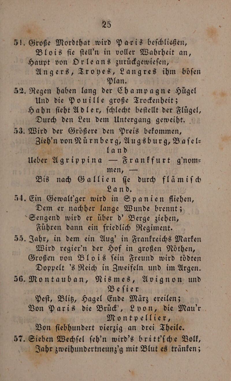 351. Große Mordthat wird Paris beſchließen, | Blois ſie ſtell'n in voller Wahrheit an, Haupt von Orleans zurüdgemiefen, Angers, Br ah e Langres ihm böſen Plan. 52. Regen haben lang der Champagne Hügel Und die Pouille große Trockenheit; Hahn ſieht Adler, ſchlecht beſtellt der Flügel, Durch den Leu dem Untergang geweiht. 53. Wird der Größere den Preis bekommen, Zieh'n von Nürnberg, Augsburg, Bafel: land Haben Agrippina — Frankfurt g'nom⸗ men, — Bis nach Gallien fie durch 7 9 Land. 54. Ein Gewalt'ger wird in Spanien fliehen, Dem er nachher lange Wunde brennt; Sengend wird er über d' Berge ziehen, Führen dann ein friedlich Regiment. 55. Jahr, in dem ein Aug' in Frankreichs Marken Wird regier'n der Hof in großen Noͤthen, Großen von Blois fein Freund wird toͤdten Doppelt 's Reich in Zweifeln und im Argen. 56. Montauban, Nis mes, Avignon und ee Ä i Peſt, Blitz, Hagel Ende Marz ereilen; Von Paris die Brück, Lyon, die Mau'r Montpellier, | Von ſtebbundert vierzig an drei Theile. 57. Sieben Wechſel ſeh'n wird's britt'ſche Volk, Jahr zweihundertneunz'g mit Blut es tränken;