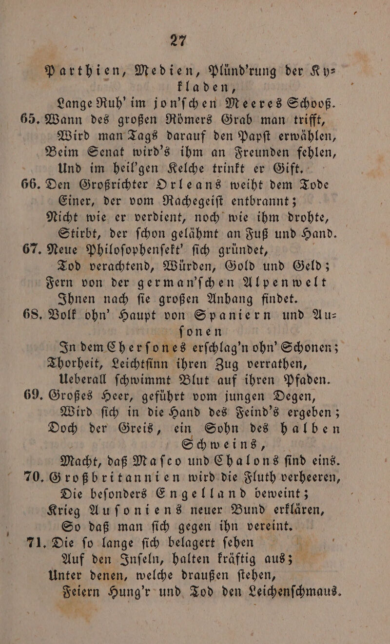 Bokthien, Medien, Plünd’rung der Ky— fladen, Lange Ruh’ im jon'ſchen Meeres Schooß. 65. Wann des großen Römers Grab man: trifft, Wird man Tags darauf den Papſt erwählen, Beim Senat wird's ihm an Freunden fehlen, Und im heil'gen Kelche trinkt er Gift. 66. Den Großrichter Orleans weiht dem Tode Einer, der vom Rachegeiſt entbrannt; Nicht wie er verdient, noch wie ihm drohte, Stirbt, der ſchon gelähmt an Fuß und Hand. 67. Neue Philoſophenſekt' ſich gründet, Tod verachtend, Würden, Gold und Geld; Fern von der german'ſchen Alpenwelt Ihnen nach ſie großen Anhang findet. 68. Volk ohn' Haupt von Spaniern und Au— ſonen In dem Cherſones erſchlag'n ohn' Schonen; Thorheit, Leichtſinn ihren Zug verrathen, Ueberall ſchwimmt Blut auf ihren Pfaden. 69. Großes Heer, geführt vom jungen Degen, f Wird ſich in die Hand des Feind's ergeben; Doch der Greis, ein Sohn des halben Schweins, Macht, daß Maſco und Chalons ſind eins. 70. Großbritannien wird die Fluth verheeren, Die beſonders Engelland beweint; Krieg Auſoniens neuer Bund erklären, So daß man ſich gegen ihn vereint. 71. Die fo lange ſich belagert ſehen Auf den Inſeln, halten kräftig aus; Unter denen, welche draußen ſtehen, Feiern Hung'r und Tod den Leichenſchmaus.