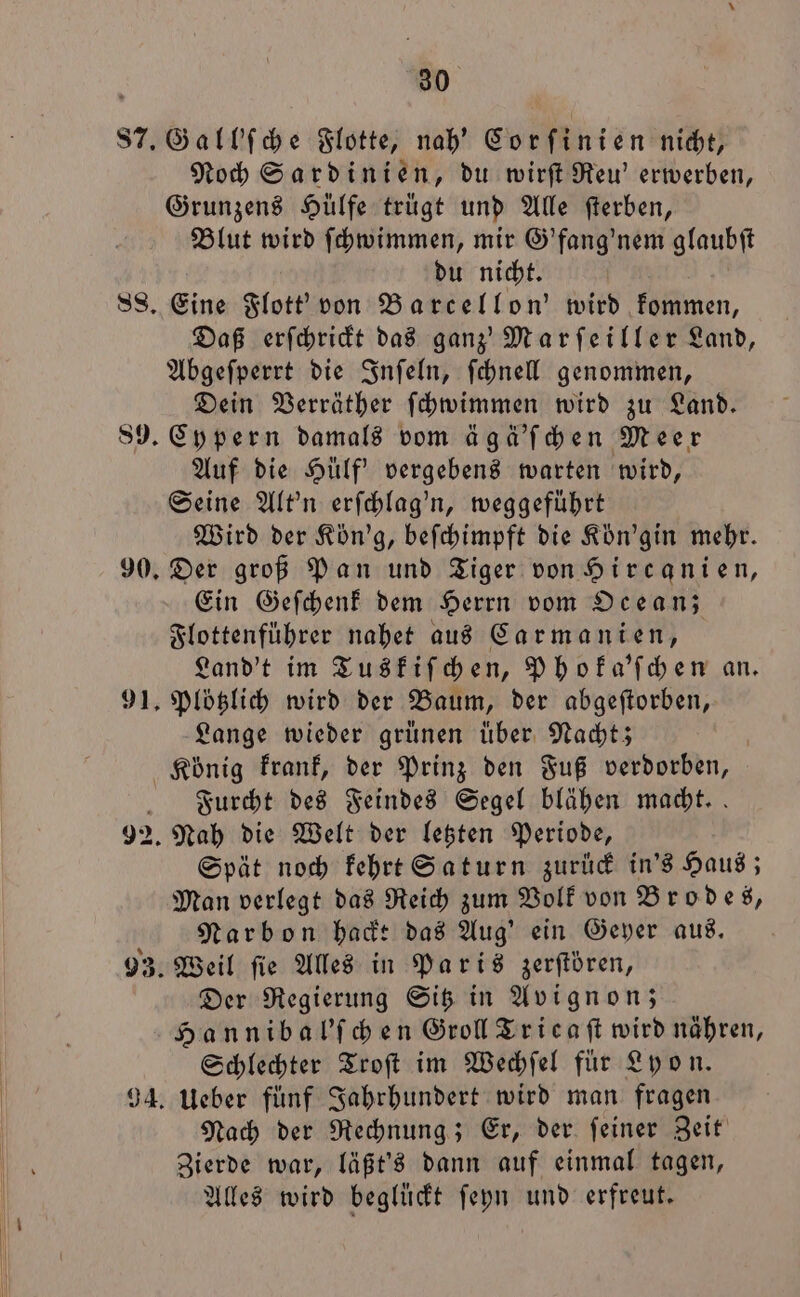 Noch Sardinien, du wirſt Reu' erwerben, Grunzens Hülfe trügt und Alle ſterben, Blut wird ſchwimmen, mir G'fang' nem glaubſt du nicht. Eine Flott' von Barcellon' wird kommen, Daß erſchrickt das ganz' Marſeiller Land, Abgeſperrt die Inſeln, ſchnell genommen, Dein Verräther ſchwimmen wird zu Land. Cypern damals vom ägä'ſchen Meer Auf die Hülf' vergebens warten wird, Seine Alt'n erſchlag'n, weggeführt Wird der Kön'g, beſchimpft die Kön'gin mehr. Der groß Pan und Tiger von Hircanien, Ein Geſchenk dem Herrn vom Ocean; Flottenführer nahet aus Carmanien, Land't im Tuskiſchen, Phoka'ſchen an. Plötzlich wird der Baum, der abgeſtorben, Lange wieder grünen über Nacht; Furcht des Feindes Segel blähen macht. Spät noch kehrt Saturn zurück in's Haus; Man verlegt das Reich zum Volk von Brodes, Narbon hackt das Aug' ein Geyer aus. Der Regierung Sitz in Avignon; Hannibal'ſchen Groll Tricaſt wird nähren, Schlechter Troſt im Wechſel für Lyon. Ueber fünf Jahrhundert wird man fragen Nach der Rechnung; Er, der ſeiner Zeit Zierde war, läßt's dann auf einmal tagen, Alles wird beglückt ſeyn und erfreut.