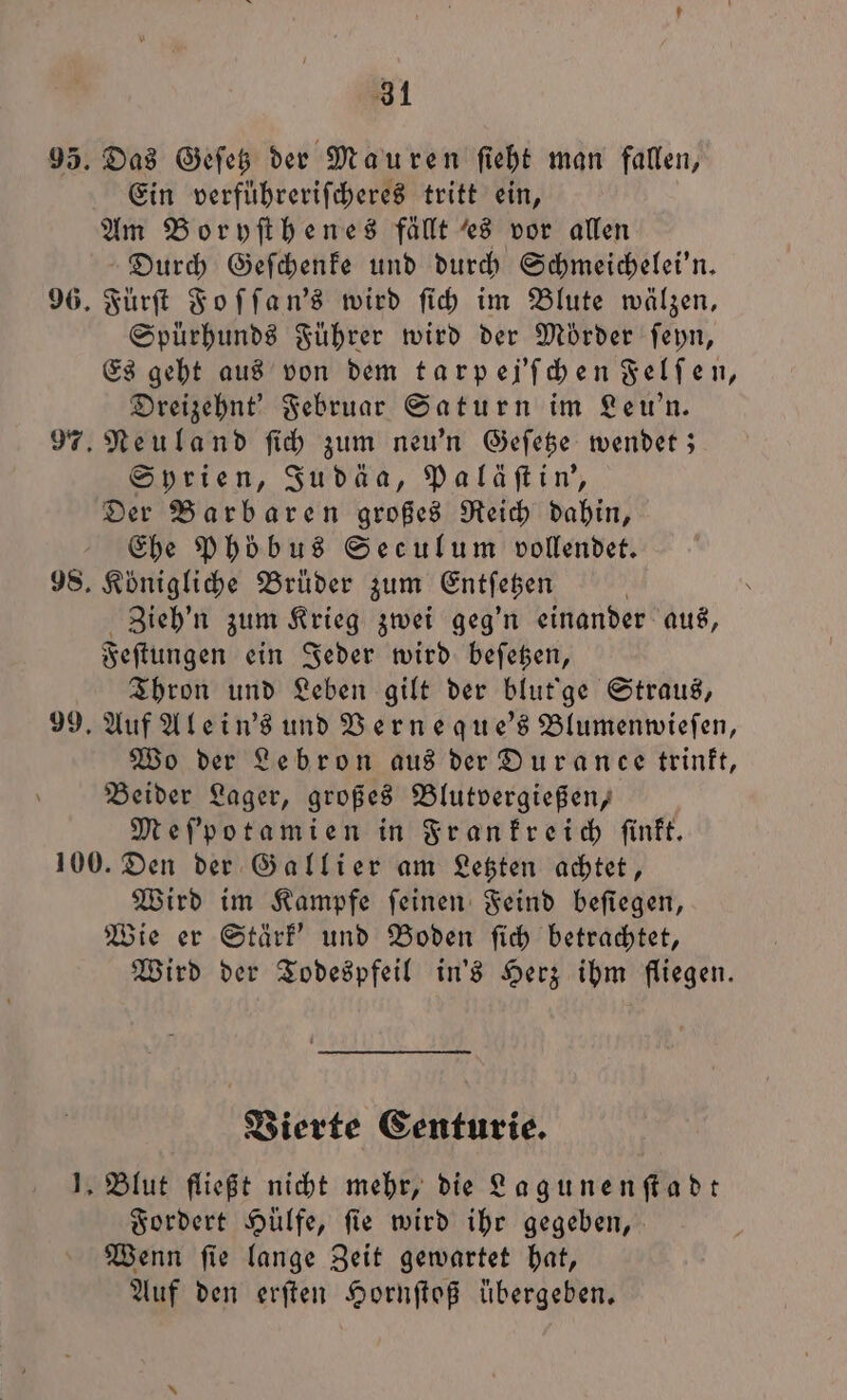 Ein verführeriſcheres tritt ein, Durch Geſchenke und durch Schmeichelei'n. Spürhunds Führer wird der Mörder ſeyn, Es geht aus von dem tarpej'ſchen Felſen, Dreizehnt' Februar Saturn im Leu'n. Neuland ſich zum neu'n Geſetze wendet; Syrien, Judäa, Paläſtin', Der Barbaren großes Reich dahin, Ehe Phobus Seculum vollendet. Königliche Brüder zum Entſetzen Zieh'n zum Krieg zwei geg'n einander aus, Feſtungen ein Jeder wird beſetzen, Thron und Leben gilt der blut'ge Straus, Auf Alein's und Verneque's Blumenwieſen, Wo der Lebron aus der Duranee trinkt, Beider Lager, großes Blutvergießen, Meſ'potamien in Frankreich ſinkt. Wird im Kampfe ſeinen Feind beſiegen, Wie er Stärk' und Boden ſich betrachtet, Wird der Todespfeil in's Herz ihm fliegen. Vierte Centurie. Blut fließt nicht mehr, die Lagunenſtadt Fordert Hülfe, ſie wird ihr gegeben, Wenn ſie lange Zeit gewartet hat, Auf den erſten Hornſtoß übergeben.