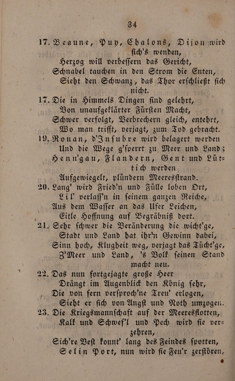 1 1 94 Beaune, Puy, Chalons, Dijon wird ſich's wenden, Herzog will verbeffern das Gericht, Schnabel tauchen in den Strom die Enten, Sieht den Schwanz, das Thor erſchließt ſich nicht. Die in Himmels Dingen ſind gelehrt, Von unaufgeklärter Fürſten Macht, Schwer verfolgt, Verbrechern gleich, entehrt, Wo man trifft, verjagt, zum Tod gebracht. Rouan, d'Inſubre wird belagert werden Und die Wege g’fperrt zu Meer und Land; Henn'gau, Flandern, Gent und Lüt⸗ tich werden Aufgewiegelt, plündern Meeresſtrand. Lil' verlaffn in feinem ganzen Reiche, Aus dem Waſſer an das Ufer Leichen, Eitle Hoffnung auf Begräbniß dort. Stadt und Land hat ihrn Gewinn dabei, Sinn hoch, Klugbeit weg, verjagt das Tücht'ge, Meer und Land, 's Volk ſeinen Stand macht neu. Drängt im Augenblick den König ſehr, Die von fern verſproch'ne Treu' erlogen, Sieht er ſich von Angſt und Noth umzogen. Kalk und Schwef'l und Pech wird ſie ver⸗ zehren, Sich're Veſt konnt' 10 5 des Feindes ſpotten, Selin Port, nun wird fie Feu'r zerſtoͤren, 0