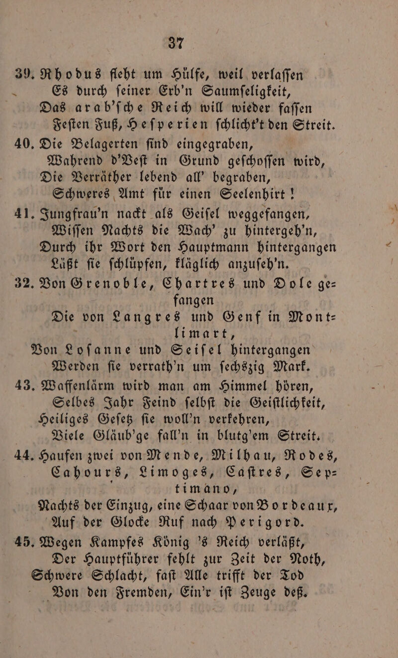 39. Rho dus fleht um Hülfe, weil verlaſſen x Es durch feiner Erb'n Saumſeligkeit, | Das arab'ſche Reich will wieder faſſen Feſten Fuß, Heſperien ſchlicht't den Streit. 40. Die Belagerten ſind eingegraben, Wahrend d'Veſt in Grund geſchoſſen wird, Die Verräther lebend all' begraben, Schweres Amt für einen Seelenhirt! 41. Jungfrau'n nackt als Geiſel weggefangen, Wiſſen Nachts die Wach' zu hintergeh'n, Durch ihr Wort den Hauptmann hintergangen Läßt fie ſchlüpfen, kläglich anzuſeh'n. 32. Von Grenoble, Chartres und Dole ge— fangen Die von Langres und Genf in Mont: li mart, Von Loſanne und Seiſel hintergangen Werden ſie verrath'n um ſechszig Mark. 43. Waffenlärm wird man am Himmel hören, Selbes Jahr Feind ſelbſt die Geiſtlichkeit, Heiliges Geſetz ſie woll'n verkehren, Viele Gläub'ge fall'n in blutg'em Streit. 44. Haufen zwei von Mende, Milhau, Rodes, Cahours, Limoges, Caſtres, Sep⸗ ti mano, Nachts der Einzug, eine Schaar von Bordeaux, Auf der Glocke Ruf nach Perigord. 45. Wegen Kampfes König 's Reich verläßt, Der Hauptfuͤhrer fehlt zur Zeit der Noth, Schwere Schlacht, faſt Alle trifft der Tod Von den Fremden, Ein'r iſt Zeuge deß.