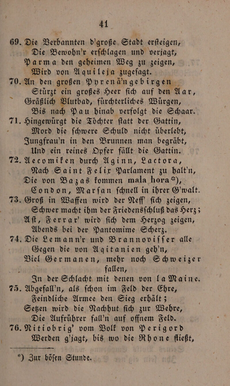 69. Die Verbannten d'große Stadt erſteigen, Die Bewohn'r erſchlagen und verjagt, Parma den geheimen Weg zu zeigen, Wird von Aquileja zugeſagt. 70. An den großen Pyrenä'ngebirgen Stürzt ein großes Heer ſich auf den Aar, Gräßlich Blutbad, fürchterliches Würgen, Bis nach Pau hinab verfolgt die Schaar. 71. Hingewürgt die Töchter ſtatt der Gattin, - Mord die ſchwere Schuld nicht überlebt, Jungfrau'n in den Brunnen man begräbt, Und ein reines Opfer fällt die Gattin. 72. Aecomiken durch Aginn, Lactora, Nach Saint Felix Parlament zu halt'n, Die von Bazas kommen mala hora“), Condon, Marſan ſchnell in ihrer Gewalt. 73. Groß in Waffen wird der Neff' ſich zeigen, Schwer macht ihm der Friedensſchluß das Herz; A ſt, Ferrar' wird fi) dem Herzog zeigen, Abends bei der Pantomime Scherz. 74. Die Leman n'r und Brannoviſſer alle Gegen die von Agqitanien geh'n, Viel Germanen, mehr noch Schweizer fallen, In der Schlacht mit denen von la Maine. 75. Abgefall'n, als ſchon im Feld der Ehre, Feindliche Armee den Sieg erhält; Setzen wird die Nachhut ſich zur Wehre, Die Aufrührer fal’n auf offnem Feld. 76. Nitiobrig' vom Volk von Perigord Werden g'jagt, bis wo die Rhone Be er Zur böſen Stunde.