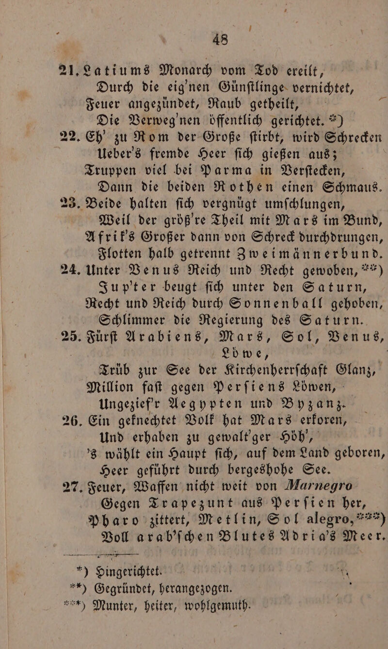 i 48 Durch die eignen Günſtlinge vernichtet, Feuer angezündet, Raub getheilt, Die Verweg'nen öffentlich gerichtet.“) Ueber's fremde Heer ſich gießen aus; Truppen viel bei Parma in Verſtecken, Dann die beiden Rothen einen Schmaus. Weil der größ're Theil mit Mars im Bund, Afrik's Großer dann von Schreck durchdrungen, Flotten halb getrennt Zweimännerbund. Jup'ter beugt ſich unter den Saturn, Recht und Reich durch Sonnenball gehoben, Schlimmer die Regierung des Saturn. Lb we, Trüb zur See der Kirchenherrſchaft Glanz, Million faſt gegen Perſiens Loͤwen, Ungezief'r Aegypten und Byzanz. Und erhaben zu gewalt' ger Höh', 's wählt ein Haupt ſich, auf dem Land geboren, Heer geführt durch bergeshohe See. Gegen Trapezunt aus Perſien ber, Pharo zittert, Metlin, Sol alegro,***) Voll arab'ſchen Blutes Adri a's Meer.