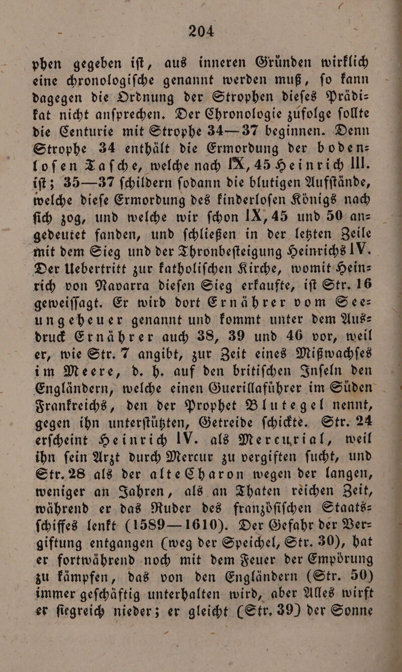 phen gegeben iſt, aus inneren Gründen wirklich eine chronologiſche genannt werden muß, ſo kann dagegen die Ordnung der Strophen dieſes Prädi— kat nicht anſprechen. Der Chronologie zufolge ſollte die Centurie mit Strophe 34— 37 beginnen. Denn Strophe 34 enthält die Ermordung der boden: loſen Taſche, welche nach IX, 45 Heinrich lll. iſt; 35— 37 ſchildern ſodann die blutigen Aufſtände, welche dieſe Ermordung des kinderloſen Königs nach 1 77 ˙¹. U ˙—²·-AUÄbEd ew Lu ine me me gedeutet fanden, und ſchließen in der letzten Zeile mit dem Sieg und der Thronbefteigung Heinrichs IV. Der Uebertritt zur katholiſchen Kirche, womit Hein— rich von Navarra dieſen Sieg erkaufte, iſt Str. 16 geweiſſagt. Er wird dort Ernährer vom See— ungeheuer genannt und kommt unter dem Aus druck Ernährer auch 38, 39 und 46 vor, weil er, wie Str. 7 angibt, zur Zeit eines Mißwachſes im Meere, d. h. auf den britiſchen Inſeln den Frankreichs, den der Prophet Blutegel nennt, gegen ihn unterſtützten, Getreide ſchickte. Str. 24 erſcheint Heinrich IV. als Mercurial, weil ihn ſein Arzt durch Mercur zu vergiften ſucht, und Str. 28 als der alte Charon wegen der langen, weniger an Jahren, als an Thaten reichen Zeit, während er das Ruder des franzöſiſchen Staats: ſchiffes lenkt (1589 — 1610). Der Gefahr der Ver: giftung entgangen (weg der Speichel, Str. 30), hat er fortwährend noch mit dem Feuer der Empoͤrung zu kämpfen, das von den Engländern (Str. 50) immer geſchäftig unterhalten wird, aber Alles wirft er ſiegreich nieder; er gleicht (Str. 39) der Sonne