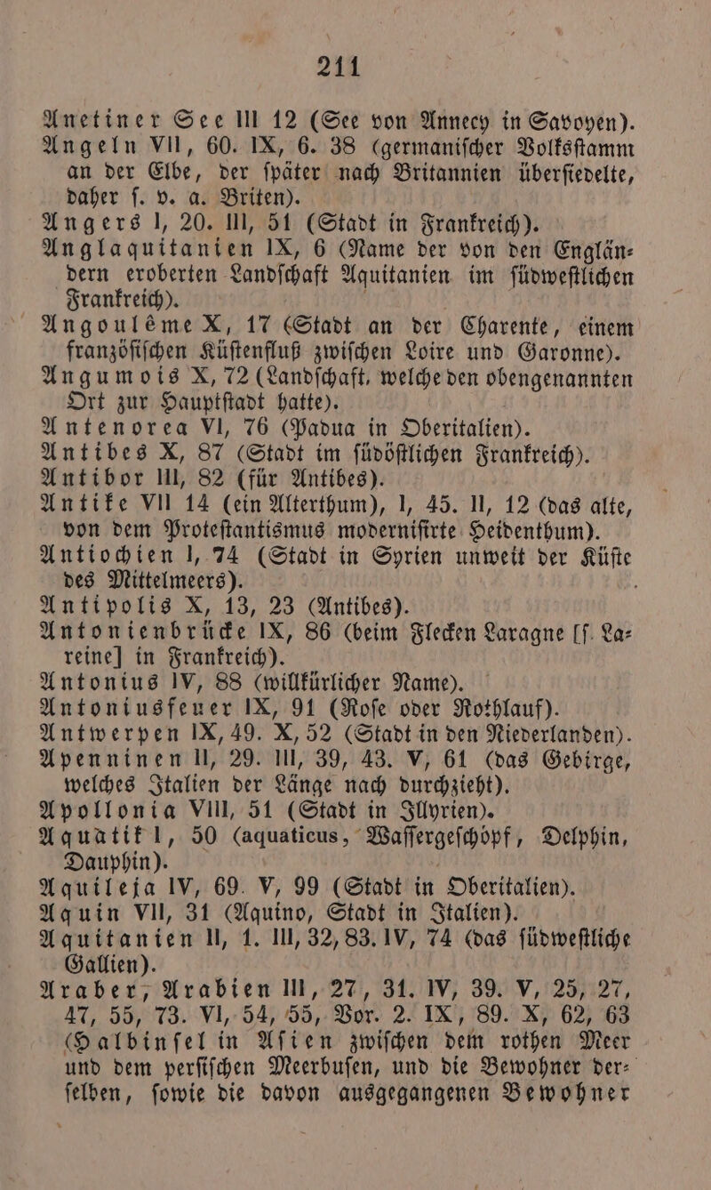 Anetiner See Ill 12 (See von Annecy in Savoyen). Angeln VII, 60. IX, 6. 38 (germaniſcher Volksſtamm an der Elbe, der ſpäter nach Britannien überſiedelte, daher ſ. v. a. Briten). Angers l, 20. III, 51 (Stadt in Frankreich). Anglaquitanien IX, 6 Name der von den Englän⸗ dern eroberten Landſchaft Aquitanien im ſüdweſtlichen Frankreich). ; Angoul&amp;meX, 17 (Stadt an der Charente, einem franzöſiſchen Küſtenfluß zwiſchen Loire und Garonne). Angumois X, 72 (Landſchaft, welche den obengenannten Ort zur Hauptſtadt hatte). Antenorea VI, 76 (Padua in Oberitalien). Antibes X, 87 Stadt im ſüdöſtlichen Frankreich). Antibor II, 82 (für Antibes). Antike VII 14 (ein Alterthum), I, 45. II, 12 (das alte, von dem Proteſtantismus moderniſirte Heidenthum). Antiochien J, 74 (Stadt in Syrien unweit der Küſte des Mittelmeers). 8 Antipolis X, 13, 23 (Antibes). Antonienbrücke IX, 86 (beim Flecken Laragne [f. La: reine] in Frankreich). Antonius IV, 88 (willkürlicher Name). Antoniusfeuer IX, 91 (Roſe oder Rothlauf). Antwerpen IX, 49. X, 52 (Stadt in den Niederlanden). Apenninen ll, 29. Il, 39, 43. V, 61 (das Gebirge, welches Italien der Länge nach durchzieht). Apollonia VIII, 51 (Stadt in Illyrien). Aquatik !, 50 (aquaticus, Waſſergeſchöpf, Delphin, Dauphin). | Aquileja IV, 69. V, 99 (Stadt in Oberitalien). Aquin VII, 31 (Aquino, Stadt in Italien). Aquitanien l, 1. Ill, 32, 83. IV, 74 (das ſüdweſtliche Gallien). Araber, Arabien III, 27, 31. IV, 39. V, 25, 27, 47, 55, 73. VI, 54, 55, Vor. 2. IX, 89. X, 62, 63 (Halbinſel in Aſien zwiſchen dem rothen Meer und dem perſiſchen Meerbuſen, und die Bewohner der⸗ ſelben, ſowie die davon ausgegangenen Bewohner