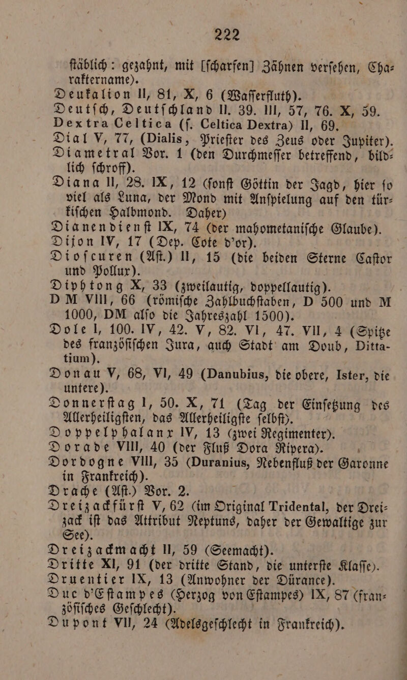 ſtäblich: gezahnt, mit (ſcharfen] Zähnen verſehen, Cha: raktername). Deukalion U, 81, X, 6 (Waſſerfluth). Deutſch, Deutſchland I, 39. III, 57, 76. X, 39. Dextra Celtica (ſ. Celtica Dextra) Il, 69. Dial V, 77, (Dialis, Prieſter des Zeus oder Jupiter). Diametral Vor. 1 (den Durchmeſſer betreffend, bild— lich ſchroff). Diana Il, 28. IX, 12 (ſonſt Göttin der Jagd, hier fo viel als Luna, der Mond mit Anſpielung auf den tür⸗ kiſchen Halbmond. Daher) Dianendienſt IX, 74 (der mahometaniſche Glaube). Dijon IV, 17 (Dep. Cote d'or). Dioſcuren (Aſt.) II, 15 (die beiden Sterne Caſtor und Pollux). ö Diphtong X, 33 (zweilautig, doppellautig). DM VIII, 66 (römiſche Zahlbuchſtaben, D 500 und M 1000, DM alſo die Jahreszahl 1500). Dole l, 100. IV, 42. V, 82. VI, 47. VII, 4 (Spitze des e Jura, auch Stadt am Doub, Ditta- tium). Donau V, 68, VI, 49 (Danubius, die obere, Ister, die untere). Donnerſtag 1, 50. X, 71 (Tag der Einſetzung des Allerheiligſten, das Allerheiligſte felbfi). Doppelp halanx IV, 13 (zwei Regimenter). Dorade VIII, 40 (der Fluß Dora Rivera). . Dordogne VIII, 35 (Duranius, Nebenfluß der Garonne in Frankreich). Drache (Aſt.) Vor. 2. N Dreizackfürſt V, 62 (im Original Tridental, der Drei⸗ zack iſt das Attribut Neptuns, daher der Gewaltige zur See). Dreizackmacht 11, 59 (Seemacht). Dritte XI, 91 (der dritte Stand, die unterſte Klaſſe). Druentier IX, 13 (Anwohner der Dürance). 3 Due d'Eſtampes (Herzog von Eſtampes) IX, 87 (fran⸗ zöſiſches Geſchlecht). ö Dupont VII, 24 (Adelsgeſchlecht in Frankreich).