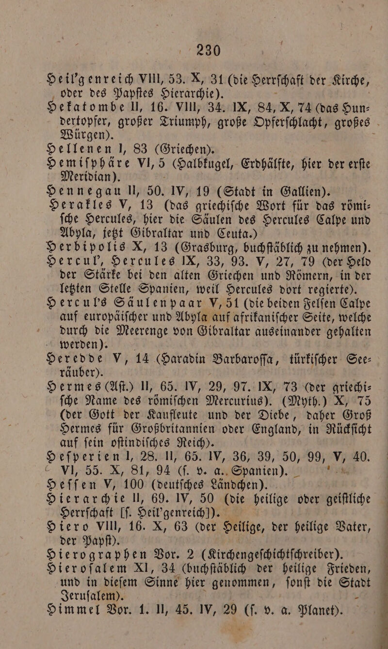 Heil'genreich VIII, 53. X, 31 (die Herrſhaff der Kirche, oder des Papſtes Hierarchie). Hekatombe Ul, 16. VIlI, 34. IX, 84, X, 74 (das Hun⸗ Würgen). Hellenen I, 83 (Griechen). Hemiſphäre VI, 5 Halbkugel, Erdhälfte, hier der erſte Meridian). Hennegau ll, 50. IV, 19 (Stadt in Gallien). Herakles V, 13 (das griechiſche Wort für das römi⸗ ſche Hercules, hier die Säulen des Hercules Calpe und Abyla, jetzt Gibraltar und Ceuta.) Herbipolis X, 13 (Grasburg, buchſtäblich zu nehmen). Hercul', Hereules IX, 33, 93. V/ 27, 79 (der Held der Stärke bei den alten Griechen und Römern, in der letzten Stelle Spanien, weil Hercules dort regierte). Hercul's Säulen paar V, 51 (die beiden Felſen Calpe auf europäiſcher und Abyla auf afrikaniſcher Seite, welche durch die Meerenge von Gibraltar auseinander gehalten werden). Heredde V, 14 (Haradin Barbaroſſa, türkiſcher See⸗ räuber). Hermes (Aſt.) II, 65. IV, 29, 97. IX, 73 (der griechi— ſche Name des römiſchen Mercurius). (Myth.) X, 75 (der Gott der Kaufleute und der Diebe, daher Groß Hermes für Großbritannien oder England, in Rückſicht auf ſein oſtindiſches Reich). Heſperien l, 28. II, 65. IV, 36, 39, 50, 32 V. 40. C VI, 55. X, 81, 94 0. V. as Spanien). ! Heffen V, 100 (deutſches Ländchen). Hierarchie II, 69. IV, 50 (die heilige oder geiſtliche Herrſchaft If. Heil genreich!)). Hiero VIII, 16. X, 63 (der Heilige, der heilige Vater, der Papſt). Hierographen Vor. 2 (Kirchengeſchichtſchreiber). Hierofalem XI, 34 (buchſtäblich der heilige Frieden, und in dieſem Sinne hier genommen, ſonſt die Stadt Jeruſalem). - Himmel Vor. 1. II, 45. IV, 29 (ſ. v. a. Planet).