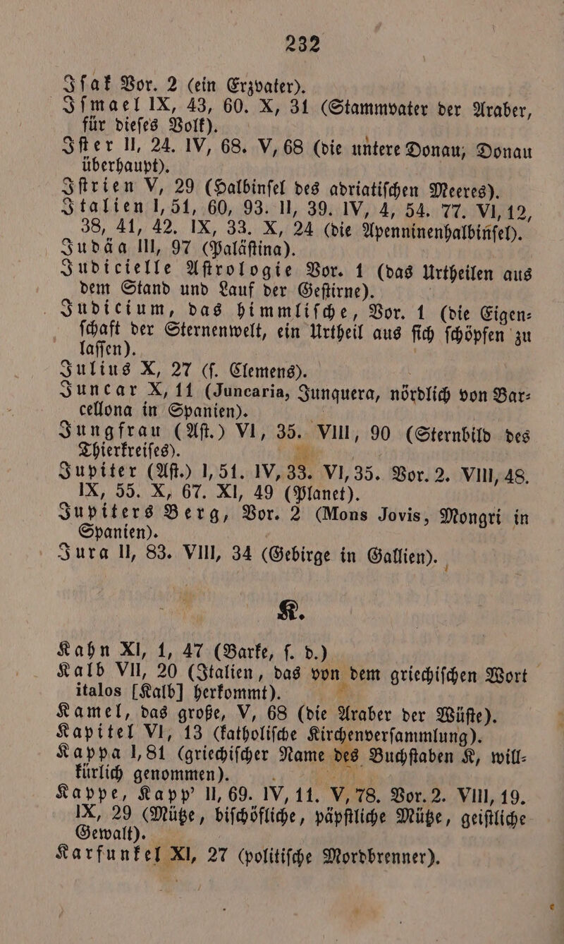 Iſak Vor. 2 (ein Erzvater). Iſmael IX, 43, 60. X, 31 (Stammvater der Araber, für dieſes Volk). g Iſter U, 24. IV, 68. V, 68 (die untere Donau, Donau überhaupt). Iſtrien V, 29 (Halbinſel des adriatiſchen Meeres). Italien 1,51, 60, 93. II, 39. IV, 4, 54. 77. VI, 12, 38, 41, 42. IX, 33. X, 24 (die Apenninenhalbinſel). Judäa III, 97 (Paläſtina). Judicielle Aſtrologie Vor. 1 (das Urtheilen aus dem Stand und Lauf der Geſtirne). Judici um, das himmliſche, Vor. 1 (die Eigen⸗ . Sternenwelt, ein Urtheil aus ſich ſchöpfen zu aſſen). Julius X, 27 (ſ. Clemens). Juncar X, 11 (Juncaria, Junquera, nördlich von Bar⸗ cellona in Spanien). a Jungfrau (Aſt.) VI, 35. VIII, 90 (Sternbild des Thierkreiſes). Bi. Jupiter (Aſt.) 1,51. 1V,33. VI, 35. Vor. 2. VIII, 48. IX, 55. X, 67. XI, 49 (Planet). | Jupiters Berg, Vor. 2 (Mons Jovis, Mongri in Spanien). Jura I, 83. VII, 34 (Gebirge in Gallien). K. Kahn XI, 1, 47 (Barke, ſ. d.) Kalb VII, 20 (Italien, das von dem griechiſchen Wort italos [Kalb] herkommt). 1 Kamel, das große, V, 68 (die Araber der Wüſte). Kapitel VI, 13 Ckbatholiſche Kirchenverſammlung). Kappa 1,81 (griechiſcher Name des Buchſtaben K, will- kürlich genommen). N 2 75 Kappe, Kapp' 11,69. IV, 11. V, 78. Vor. 2. VIII, 19. IX, 29 (Mütze, biſchöfliche, päpſtliche Mütze, geiſtliche Gewalt). Karfunkel XI, 27 cpolitiſche Mordbrenner).