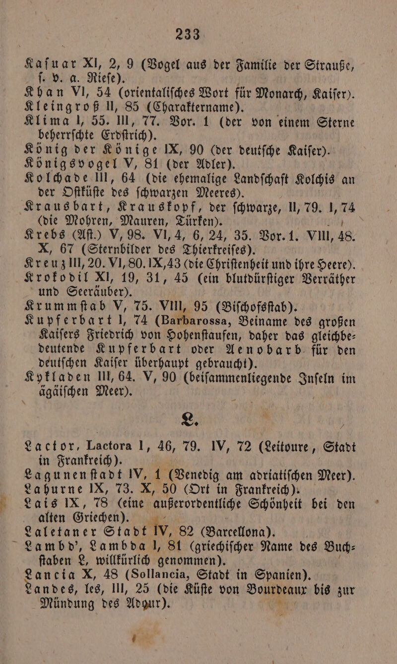 0 XI, 2, 9 (Vogel aus der Familie der Strauße, ſ. v. a. Rleſe). Khan VI, 54 (orientaliſches Wort für Monarch, Kaiſer). Kleingroß II, 85 (Charaktername). 5 Klima l, 55. Ul, 77. Vor. 1 (der von einem Sterne beherrſchte Erdſtrich). König der Könige IX, 90 (der deutſche Kaiſer). Königsvogel V, 81 (der Adler). Kolchade III, 64 (die ehemalige Landſchaſt Kolchis an der Oſtküſte des ſchwarzen Meeres). Kraus bart, Krauskopf, der ſchwarze, II, 79. 1, 7 (die Mohren, Mauren, Türken). Krebs (Aſt.) V, 98. VI, 4, 6, 24, 35. Vor. 1. vu, 48. x) 67 (Sternbilder des Thierkreiſes). Kreuz ll, 20. VI, 80. IX, 43 (die Chriſtenheit und ihre Heere). Krokodil XI, 19, 31, 45 (ein blutdürſtiger Verräther und Seeräuber). Krummſtab V, 75. VII, 95 (Biſchofsſtab). Kupferbart l, 74 oss, Beiname des großen Kaiſers Friedrich von Hohenſtaufen, daher das gleichbe— deutende Kupferbart oder Aenobarb für den deutſchen Kaiſer überhaupt gebraucht). Kykladen III, 64. V, 90 (beiſammenliegende Inſeln im ägäiſchen Meer). L. Lactor, Lactora 1, 46, 79. IV, 72 (Leitoure, Stadt in Frankreich). Lagunenſtadt * 197 (Venedig am adriatiſchen Meer). Lahurne IX, 73. X, 50 (Ort in Frankreich). Lais IX, 78 io außerordentliche Schönheit bei den alten Griechen). . Laletaner Stadt W, 82 (Barcellona). Lambd', Lambda l, St (griechiſcher Name des Buch⸗ ſtaben 8, willkürlich genommen). Lancia X, 48 (Sollancia, Stadt in Spanien). Landes, les, III, 25 (die Küſte von Bourdeaur bis zur Mündung des Ara). „