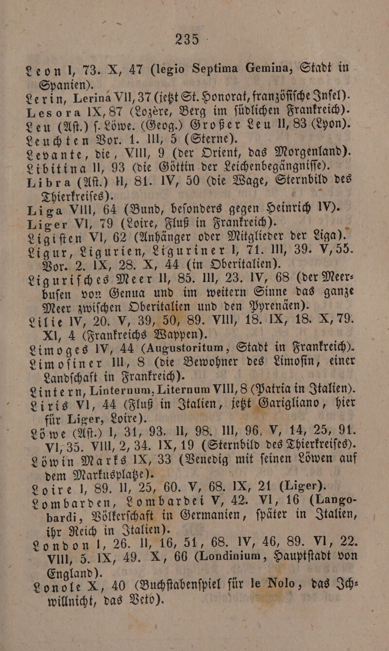 Leon l, 73. X, 47 (legio Septima Gemina, Stadt in Spanien). Lerin, Lerina VII, 37 (jetzt St. Honorat, franzöſiſche Inſel). Les ora IX, 87 (Lozère, Berg im ſüdlichen Frankreich). Leu (Aſt.) ſ. Löwe. (Geog.) Großer Leu 11,83 (Lyon). Leuchten Vor. 1. III, 5 (Sterne). Levante, die, VIII, 9 (der Orient, das Morgenland). Libitina l, 93 (die Göttin der Leichenbegängniſſe). Libra (Aſt.) H, 81. IV, 50 (die Wage, Sternbild des Thierkreiſes). N Liga VIll, 64 (Bund, beſonders gegen Heinrich IV). Liger VI, 79 (Loire, Fluß in Frankreich). Ligiſten VI, 62 (Anhänger oder Mitglieder der Liga). Ligur, Ligurien, Liguriner J, 71. In, 39. V, 55. Vor. 2. IX, 28. X, 44 (in Oberitalien). Liguriſches Meer I, 85. III, 23. IV, 68 (der Meer⸗ buſen von Genua und im weitern Sinne das ganze Meer zwiſchen Oberitalien und den Pyrenäen). Lilie IV, 20. V, 39, 50, 89. vill, 18. IX, 18. X, 79. XI, 4 (Frankreichs Wappen). Limoges IV, 44 (Augustoritum, Stadt in Frankreich). Limoſiner III, 8 (die Bewohner des Limofin, einer Landſchaft in Frankreich). Lintern, Linternum, Liternum VIII, 8 (Patria in Italien). Liris VI, 44 (Fluß in Italien, jetzt Garigliano, hier für Liger, Loire). N 221 Löwe (Aſt.) 1, 31, 93. II, 98. III, 96, V, 14, 25, 91. VI, 35. VIII, 2, 34. IX, 19 (Sternbild des Thierkreiſes). Löwin Marks IX, 33 (Venedig mit ſeinen Löwen auf dem Markusplatze). . Loire l, 89. II, 25, 60. V, 68. IX, 21 (Liger). Lombarden, Lombardei V, 42. VI, 16 (Lango- bardi, Völkerſchaft in Germanien, ſpäter in Italien, ihr Reich in Italien). London l, 26. II, 16, 51, 68. IV, 46, 89. VI, 22. VIII, 5. IX, 49. X, 66 (Londinium, Hauptſtadt von England). g Lonole X, 40 GBuchſtabenſpiel für le Nolo, das Ich⸗ willnicht, das Veto). Nee